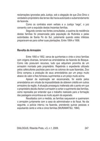 DIALOGUS, Ribeirão Preto, v.5, n.1, 2009. 247
reclamações ignoradas pela Justiça, sob a alegação de que Zico Diniz o
verdadeiro proprietário das terras não havia autorizado o subarrendamento
da fazenda.
Como os contratos eram verbais e a Justiça “cega”, o juiz
consentiu com a expulsão destas trezentas famílias.
Segundo consta nas fontes consultadas, a queima da residência
destas famílias foi presenciada pela população de Rubinéia e pelas
autoridades de Santa Fé do Sul, justamente quando estes infelizes
preparavam-se para colher suas plantações. Entre 1954 e 1956.
Revolta do Armazém
Entre 1950 e 1952, cerca de quinhentas e vinte e cinco famílias
com origens diversas, tornaram-se arrendatárias da fazenda do Bosque.
Como não possuíam recursos, tudo que adquiriam provinha de um
armazém montado pelo proprietário. Repetindo o expediente utilizado
pelos cafeicultores paulistas para com os colonos de suas fazendas, Zico
Diniz comprou a produção de seus arrendatários por um preço muito
abaixo do valor e lhes forneceu suprimentos a um preço muito acima.
Apesar da exploração ser escancarada, foi aceita pelos
arrendatários em virtude da impossibilidade de obterem crédito em outros
armazéns da região. A situação prosseguiu inalterada até o ponto em que
o proprietário decidiu fechar o armazém e cortar o suprimento das famílias,
como represália por entender que o trabalho realizado para a formação
das pastagens encontrava-se muito aquém do esperado.
Revoltados com a medida, as famílias saquearam e queimaram
o armazém juntamente com a casa do administrador e do fiscal. No dia
seguinte, a polícia interviu na fazenda, prendendo quinze pessoas e
expulsando cento e vinte e cinco famílias (MURAMATSU, 1984).
 