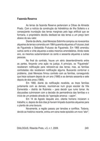 DIALOGUS, Ribeirão Preto, v.5, n.1, 2009. 249
Fazenda Reserva
As terras da fazenda Reserva pertenciam a Clibas de Almeida
Prado. Com a notícia da construção da hidrelétrica de Ilha Solteira e a
conseqüente inundação das terras marginais pelo lago artificial que se
formaria, o proprietário decidiu desfazer-se das terras a um preço bem
abaixo do seu valor.
Diante da oferta, José Menezes Sobrinho comprou os novecentos
alqueires de terras e arrendou em 1964 quarenta alqueires a Frutuoso José
de Figueiredo e Sebastião Frutuoso de Figueiredo. Em 1965 arrendou
outros cento e vinte alqueires a estes mesmos arrendatários. Ainda neste
ano, os mesmos subarrendaram os cento e sessenta alqueires a outras
pessoas.
No final do contrato, houve um sério desentendimento entre
as partes, forçando uma ação na justiça. A princípio, os “Figueiredo”
receberam notificação para retirarem-se das terras; mas, as famílias
contratadas não receberam notificação alguma. Buscando contornar o
problema, José Menezes firmou contrato com as famílias, conseguindo
que treze saíssem depois de um ano (1968) e as demais sessenta e sete
depois de dois anos (1969).
Em 1968, diante da notificação recebida, as treze famílias
juntamente com as demais, reuniram-se num grupo escolar da Vila
Esmeralda – distrito de Rubinéia – para decidir que rumo tomar. As
discussões culminaram com a decisão de permanência das famílias e o
início de um protesto através da “operação arranca – capim”.
Em 14 de Agosto daquele ano, oitenta homens iniciaram o
trabalho; e, depois de dois dias já haviam limpado duzentos alqueires para
o plantio de uma lavoura.
Novamente, a região passou por tensões e conflitos. Todavia,
devido ao histórico recente, entrou em cena neste episódio um novo “ator”;
 