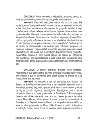 DIALOGUS, Ribeirão Preto, v.5, n.1, 2009. 25
DIALOGUS: Neste contexto, a Geografia, enquanto ciência e,
mais especificamente, no âmbito escolar, poderá desaparecer?
Vesentini: Não creio nisso, pelo menos não no curto prazo. Na
verdade, esse “desaparecimento” – o uso das aspas logo será justificado
– das disciplinas escolares (e não apenas da geografia escolar) é algo
possívelparaumfuturorelativamentedistante,digamosdenomínimoumas
quatro décadas. Mas será um desaparecimento formal e não real, pois os
alunos talvez deixem de ter aulas de disciplinas separadas (matemática,
história, geografia, ciências) e passem a ter atividades interdisciplinares
do tipo “pensem em despoluir o rio que corta a sua cidade”, “reflitam sobre
as causas da criminalidade e as medidas para reduzi-la”, “projetem um
roteiro de férias com viagens pela Europa” etc. Mas para realizarem essas
atividades eles vão contar com a orientação de professores (de geografia,
matemática, história...), com mapas (sejam de papéis ou interativos
nos monitores), com computadores e suas redes, com estudos do meio
programados e com a supervisão de vários professores ao mesmo tempo
etc.
DIALOGUS: O senhor escreveu diversos livros didáticos.
Atualmente, o que pensa sobre os livros didáticos utilizados nas escolas,
em especial o que foi distribuído pelo poder público no Estado de São
Paulo, neste ano de 2009?
Vesentini: Na verdade o que foi distribuído nas escolas no
Estado de São Paulo não foram livros e sim apostilas. Apostilas com o
formato (e o papel) de jornais, que por sinal foram impressas em gráficas
de alguns jornais, digamos, estratégicos. Estratégicos para a futura
campanha eleitoral do atual governador de São Paulo. O Estado pagou
dezenas de milhões de reais para cada um desses jornais – inclusive
um em Minas Gerais, talvez avesso à virtual campanha do candidato à
Presidência da República na medida em que ele poderá ser escolhido no
lugar do atual governador de Minas. (São do mesmo partido e disputam
a indicação deste). Numa época de evidente diminuição de assinantes e
 