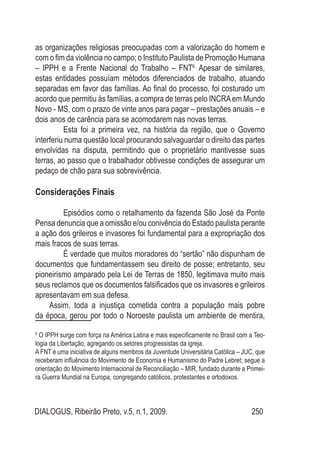 DIALOGUS, Ribeirão Preto, v.5, n.1, 2009. 250
as organizações religiosas preocupadas com a valorização do homem e
com o fim da violência no campo; o Instituto Paulista de Promoção Humana
– IPPH e a Frente Nacional do Trabalho – FNT6.
Apesar de similares,
estas entidades possuíam métodos diferenciados de trabalho, atuando
separadas em favor das famílias. Ao final do processo, foi costurado um
acordo que permitiu às famílias, a compra de terras pelo INCRAem Mundo
Novo - MS, com o prazo de vinte anos para pagar – prestações anuais – e
dois anos de carência para se acomodarem nas novas terras.
Esta foi a primeira vez, na história da região, que o Governo
interferiu numa questão local procurando salvaguardar o direito das partes
envolvidas na disputa, permitindo que o proprietário mantivesse suas
terras, ao passo que o trabalhador obtivesse condições de assegurar um
pedaço de chão para sua sobrevivência.
Considerações Finais
Episódios como o retalhamento da fazenda São José da Ponte
Pensa denuncia que a omissão e/ou conivência do Estado paulista perante
a ação dos grileiros e invasores foi fundamental para a expropriação dos
mais fracos de suas terras.
É verdade que muitos moradores do “sertão” não dispunham de
documentos que fundamentassem seu direito de posse; entretanto, seu
pioneirismo amparado pela Lei de Terras de 1850, legitimava muito mais
seus reclamos que os documentos falsificados que os invasores e grileiros
apresentavam em sua defesa.
Assim, toda a injustiça cometida contra a população mais pobre
da época, gerou por todo o Noroeste paulista um ambiente de mentira,
6
O IPPH surge com força na América Latina e mais especificamente no Brasil com a Teo-
logia da Libertação, agregando os setores progressistas da igreja.
A FNT é uma iniciativa de alguns membros da Juventude Universitária Católica – JUC, que
receberam influência do Movimento de Economia e Humanismo do Padre Lebret; segue a
orientação do Movimento Internacional de Reconciliação – MIR, fundado durante a Primei-
ra Guerra Mundial na Europa, congregando católicos, protestantes e ortodoxos.
 
