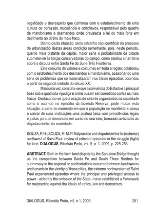 DIALOGUS, Ribeirão Preto, v.5, n.1, 2009. 251
ilegalidade e desrespeito que culminou com o estabelecimento de uma
cultura de opressão, truculência e conchavos, responsável pelo quadro
de mandonismo e desmandos onde prevalecia a lei do mais forte em
detrimento ao direito do mais fraco.
Diante desta situação, seria estranho não identificar no processo
de urbanização destas áreas condição semelhante, pois, neste período,
quanto mais distante da capital, maior seria a probabilidade da cidade
submeter-se às forças conservadoras do campo, como atestou a narrativa
sobre a disputa entre Santa Fé do Sul e Três Fronteiras.
Este conjunto de valores e costumes em toda a região; colaborou
com o estabelecimento dos desmandos e mandonismo, ocasionando uma
série de problemas que se materializaram nos tristes episódios ocorridos
a partir da segunda metade do século XX.
Maisumavez,constata-sequeaconivênciadoEstadoéaprincipal
base sob a qual toda injustiça e crime ousam ser cometidos contra os mais
fracos. Destacando-se que a reação de setores organizados da sociedade
como o ocorrido no episódio da fazenda Reserva, pode mudar esta
situação, a partir do momento em que a população se manifesta e passa
a cobrar de suas instituições uma postura laica com providências legais
e justas para as demandas em curso no seu seio; tornando civilizadas as
disputas dentro da sociedade.
SOUZA,P.H.;SOUZA,M.M.P.Malpracticeanddisputesinthefar(extreme)
northwest of Saint Paul: review of relevant episodes in the struggle (fight)
for land. DIALOGUS, Ribeirão Preto, vol. 5, n. 1, 2009, p. 225-253
ABSTRACT: Both in the farm land dispute by the San Jose Bridge thought
as the competition between Santa Fe and South Three Borders for
supremacy in the regional or confrontations occurred between landowners
and tenants in the vicinity of these cities, the extreme northwestern of Saint
Paul experienced episodes where the principal and privileged access to
power - aided by the omission of the State - have established a framework
for malpractice against the ideals of ethics, law and democracy.
 