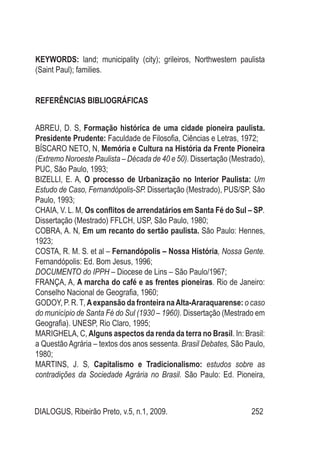 DIALOGUS, Ribeirão Preto, v.5, n.1, 2009. 252
KEYWORDS: land; municipality (city); grileiros, Northwestern paulista
(Saint Paul); families.
REFERÊNCIAS BIBLIOGRÁFICAS
ABREU, D. S, Formação histórica de uma cidade pioneira paulista.
Presidente Prudente: Faculdade de Filosofia, Ciências e Letras, 1972;
BÍSCARO NETO, N, Memória e Cultura na História da Frente Pioneira
(Extremo Noroeste Paulista – Década de 40 e 50). Dissertação (Mestrado),
PUC, São Paulo, 1993;
BIZELLI, E. A, O processo de Urbanização no Interior Paulista: Um
Estudo de Caso, Fernandópolis-SP. Dissertação (Mestrado), PUS/SP, São
Paulo, 1993;
CHAIA, V. L. M, Os conflitos de arrendatários em Santa Fé do Sul – SP.
Dissertação (Mestrado) FFLCH, USP, São Paulo, 1980;
COBRA, A. N, Em um recanto do sertão paulista. São Paulo: Hennes,
1923;
COSTA, R. M. S. et al – Fernandópolis – Nossa História, Nossa Gente.
Fernandópolis: Ed. Bom Jesus, 1996;
DOCUMENTO do IPPH – Diocese de Lins – São Paulo/1967;
FRANÇA, A, A marcha do café e as frentes pioneiras. Rio de Janeiro:
Conselho Nacional de Geografia, 1960;
GODOY, P. R. T,Aexpansão da fronteira naAlta-Araraquarense: o caso
do município de Santa Fé do Sul (1930 – 1960). Dissertação (Mestrado em
Geografia). UNESP, Rio Claro, 1995;
MARIGHELA, C, Alguns aspectos da renda da terra no Brasil. In: Brasil:
a Questão Agrária – textos dos anos sessenta. Brasil Debates, São Paulo,
1980;
MARTINS, J. S, Capitalismo e Tradicionalismo: estudos sobre as
contradições da Sociedade Agrária no Brasil. São Paulo: Ed. Pioneira,
 