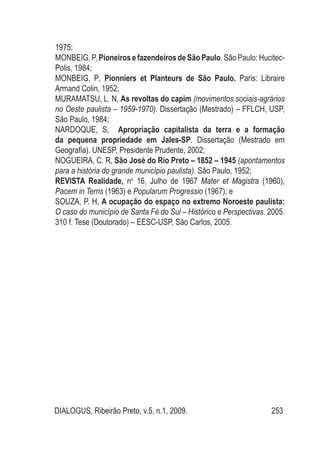 DIALOGUS, Ribeirão Preto, v.5, n.1, 2009. 253
1975;
MONBEIG, P, Pioneiros e fazendeiros de São Paulo. São Paulo: Hucitec-
Polis, 1984;
MONBEIG, P, Pionniers et Planteurs de São Paulo. Paris: Libraire
Armand Colin, 1952;
MURAMATSU, L. N, As revoltas do capim (movimentos sociais-agrários
no Oeste paulista – 1959-1970). Dissertação (Mestrado) – FFLCH, USP,
São Paulo, 1984;
NARDOQUE, S, Apropriação capitalista da terra e a formação
da pequena propriedade em Jales-SP. Dissertação (Mestrado em
Geografia). UNESP, Presidente Prudente, 2002;
NOGUEIRA, C. R, São José do Rio Preto – 1852 – 1945 (apontamentos
para a história do grande município paulista). São Paulo, 1952;
REVISTA Realidade, no
16, Julho de 1967 Mater et Magistra (1960),
Pacem in Terris (1963) e Popularum Progressio (1967); e
SOUZA, P. H, A ocupação do espaço no extremo Noroeste paulista:
O caso do município de Santa Fé do Sul – Histórico e Perspectivas. 2005.
310 f. Tese (Doutorado) – EESC-USP, São Carlos, 2005.
 