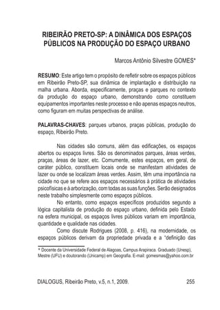 DIALOGUS, Ribeirão Preto, v.5, n.1, 2009. 255
RIBEIRÃO PRETO-SP: A DINÂMICA DOS ESPAÇOS
PÚBLICOS NA PRODUÇÃO DO ESPAÇO URBANO
Marcos Antônio Silvestre GOMES*
RESUMO: Este artigo tem o propósito de refletir sobre os espaços públicos
em Ribeirão Preto-SP, sua dinâmica de implantação e distribuição na
malha urbana. Aborda, especificamente, praças e parques no contexto
da produção do espaço urbano, demonstrando como constituem
equipamentos importantes neste processo e não apenas espaços neutros,
como figuram em muitas perspectivas de análise.
Palavras-Chaves: parques urbanos, praças públicas, produção do
espaço, Ribeirão Preto.
Nas cidades são comuns, além das edificações, os espaços
abertos ou espaços livres. São os denominados parques, áreas verdes,
praças, áreas de lazer, etc. Comumente, estes espaços, em geral, de
caráter público, constituem locais onde se manifestam atividades de
lazer ou onde se localizam áreas verdes. Assim, têm uma importância na
cidade no que se refere aos espaços necessários à prática de atividades
psicofísicas eàarborização, comtodasassuasfunções.Serãodesignados
neste trabalho simplesmente como espaços públicos.
No entanto, como espaços específicos produzidos segundo a
lógica capitalista de produção do espaço urbano, definida pelo Estado
na esfera municipal, os espaços livres públicos variam em importância,
quantidade e qualidade nas cidades.
Como discute Rodrigues (2008, p. 416), na modernidade, os
espaços públicos derivam da propriedade privada e a “definição das
* Docente da Universidade Federal de Alagoas, Campus Arapiraca. Graduado (Unesp),
Mestre (UFU) e doutorando (Unicamp) em Geografia. E-mail: gomesmas@yahoo.com.br
 
