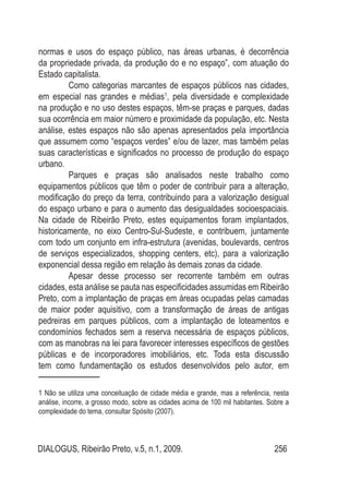 DIALOGUS, Ribeirão Preto, v.5, n.1, 2009. 256
normas e usos do espaço público, nas áreas urbanas, é decorrência
da propriedade privada, da produção do e no espaço”, com atuação do
Estado capitalista.
Como categorias marcantes de espaços públicos nas cidades,
em especial nas grandes e médias1
, pela diversidade e complexidade
na produção e no uso destes espaços, têm-se praças e parques, dadas
sua ocorrência em maior número e proximidade da população, etc. Nesta
análise, estes espaços não são apenas apresentados pela importância
que assumem como “espaços verdes” e/ou de lazer, mas também pelas
suas características e significados no processo de produção do espaço
urbano.
Parques e praças são analisados neste trabalho como
equipamentos públicos que têm o poder de contribuir para a alteração,
modificação do preço da terra, contribuindo para a valorização desigual
do espaço urbano e para o aumento das desigualdades socioespaciais.
Na cidade de Ribeirão Preto, estes equipamentos foram implantados,
historicamente, no eixo Centro-Sul-Sudeste, e contribuem, juntamente
com todo um conjunto em infra-estrutura (avenidas, boulevards, centros
de serviços especializados, shopping centers, etc), para a valorização
exponencial dessa região em relação às demais zonas da cidade.
Apesar desse processo ser recorrente também em outras
cidades, esta análise se pauta nas especificidades assumidas em Ribeirão
Preto, com a implantação de praças em áreas ocupadas pelas camadas
de maior poder aquisitivo, com a transformação de áreas de antigas
pedreiras em parques públicos, com a implantação de loteamentos e
condomínios fechados sem a reserva necessária de espaços públicos,
com as manobras na lei para favorecer interesses específicos de gestões
públicas e de incorporadores imobiliários, etc. Toda esta discussão
tem como fundamentação os estudos desenvolvidos pelo autor, em
1 Não se utiliza uma conceituação de cidade média e grande, mas a referência, nesta
análise, incorre, a grosso modo, sobre as cidades acima de 100 mil habitantes. Sobre a
complexidade do tema, consultar Spósito (2007).
 