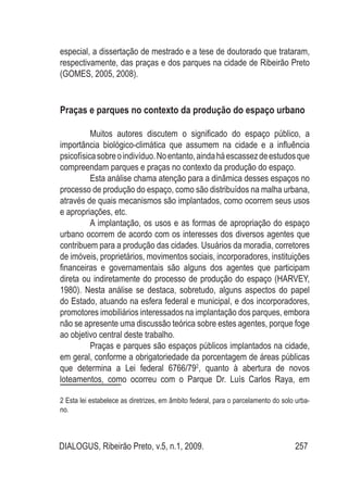 DIALOGUS, Ribeirão Preto, v.5, n.1, 2009. 257
especial, a dissertação de mestrado e a tese de doutorado que trataram,
respectivamente, das praças e dos parques na cidade de Ribeirão Preto
(GOMES, 2005, 2008).
Praças e parques no contexto da produção do espaço urbano
Muitos autores discutem o significado do espaço público, a
importância biológico-climática que assumem na cidade e a influência
psicofísicasobreoindivíduo.Noentanto,aindaháescassezdeestudosque
compreendam parques e praças no contexto da produção do espaço.
Esta análise chama atenção para a dinâmica desses espaços no
processo de produção do espaço, como são distribuídos na malha urbana,
através de quais mecanismos são implantados, como ocorrem seus usos
e apropriações, etc.
A implantação, os usos e as formas de apropriação do espaço
urbano ocorrem de acordo com os interesses dos diversos agentes que
contribuem para a produção das cidades. Usuários da moradia, corretores
de imóveis, proprietários, movimentos sociais, incorporadores, instituições
financeiras e governamentais são alguns dos agentes que participam
direta ou indiretamente do processo de produção do espaço (HARVEY,
1980). Nesta análise se destaca, sobretudo, alguns aspectos do papel
do Estado, atuando na esfera federal e municipal, e dos incorporadores,
promotores imobiliários interessados na implantação dos parques, embora
não se apresente uma discussão teórica sobre estes agentes, porque foge
ao objetivo central deste trabalho.
Praças e parques são espaços públicos implantados na cidade,
em geral, conforme a obrigatoriedade da porcentagem de áreas públicas
que determina a Lei federal 6766/792
, quanto à abertura de novos
loteamentos, como ocorreu com o Parque Dr. Luís Carlos Raya, em
2 Esta lei estabelece as diretrizes, em âmbito federal, para o parcelamento do solo urba-
no.
 