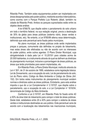 DIALOGUS, Ribeirão Preto, v.5, n.1, 2009. 258
Ribeirão Preto. Também estes equipamentos podem ser implantados em
áreasdesapropriadaspelopoderpúblico,medianteacordosindenizatórios,
como ocorreu com o Parque Prefeito Luiz Roberto Jábali, também na
cidade de Ribeirão Preto. Ambos os parques supracitados estão entre os
objetos desta análise.
A lei 6766/79, que dispõe sobre o parcelamento do solo urbano
em todo o território federal, na sua redação original, previa a destinação
de 35% da gleba para áreas públicas (sistema viário, áreas verdes e
institucionais, etc). No entanto, a Lei 9785/99 alterou essa determinação,
definindo que este percentual seria fixado pelos municípios.
No plano municipal, as áreas públicas onde serão implantados
praças e parques, comumente são definidas no projeto de loteamento,
mas estas áreas são efetivadas ou não de acordo com os interesses
do poder público, entre outros agentes. O Plano Diretor Municipal, cuja
obrigatoriedade é dada pela Lei no
10.257/01 para cidades acima de
20.000 habitantes, é o instrumento através do qual se definem as diretrizes
do planejamento municipal, inclusive a porcentagem de áreas públicas, as
áreas que terão prioridades para serem implantadas, etc.
Em Ribeirão Preto, o Plano Diretor Municipal, instituído através da
Lei no
501, de 31 de outubro de 1995, estabelece como legislação básica:
Lei de Zoneamento, uso e ocupação do solo; Lei de parcelamento do solo;
Lei do Plano viário; Código do Meio Ambiente e Código de Obras (Art.
152). Em todos estes instrumentos do planejamento municipal existem
normas e diretrizes sobre as áreas públicas. Entretanto, para esta análise
importa o que diz a Lei Complementar no
2.157/07, que dispõe sobre o
parcelamento, uso e ocupação do solo, e a Lei Complentar no
1616/04,
denominada de Código do Meio Ambiente.
Conforme a Lei 2.157/07, em Ribeirão Preto foi fixado entre 40
e 50% da área total do loteamento para compor o total de áreas públicas.
Deste total, estabelece entre 20 e 40% para compor o sistema de áreas
verdes e institucionais destinadas ao uso público. Este percentual varia de
acordo com a localização dos loteamentos nas macrozonas municipais,
 