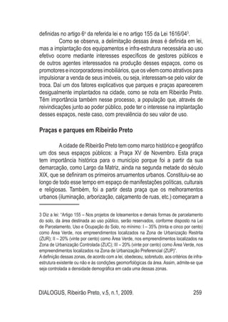 DIALOGUS, Ribeirão Preto, v.5, n.1, 2009. 259
definidas no artigo 6o
da referida lei e no artigo 155 da Lei 1616/043
.
Como se observa, a delimitação dessas áreas é definida em lei,
mas a implantação dos equipamentos e infra-estrutura necessária ao uso
efetivo ocorre mediante interesses específicos de gestores públicos e
de outros agentes interessados na produção desses espaços, como os
promotores e incorporadores imobiliários, que os vêem como atrativos para
impulsionar a venda de seus imóveis, ou seja, interessam-se pelo valor de
troca. Daí um dos fatores explicativos que parques e praças aparecerem
desigualmente implantados na cidade, como se nota em Ribeirão Preto.
Têm importância também nesse processo, a população que, através de
reivindicações junto ao poder público, pode ter o interesse na implantação
desses espaços, neste caso, com prevalência do seu valor de uso.
Praças e parques em Ribeirão Preto
Acidade de Ribeirão Preto tem como marco histórico e geográfico
um dos seus espaços públicos: a Praça XV de Novembro. Esta praça
tem importância histórica para o município porque foi a partir da sua
demarcação, como Largo da Matriz, ainda na segunda metade do século
XIX, que se definiram os primeiros arruamentos urbanos. Constituiu-se ao
longo de todo esse tempo em espaço de manifestações políticas, culturais
e religiosas. Também, foi a partir desta praça que os melhoramentos
urbanos (iluminação, arborização, calçamento de ruas, etc.) começaram a
3 Diz a lei: “Artigo 155 – Nos projetos de loteamentos e demais formas de parcelamento
do solo, da área destinada ao uso público, serão reservados, conforme disposto na Lei
de Parcelamento, Uso e Ocupação do Solo, no mínimo: I – 35% (trinta e cinco por cento)
como Área Verde, nos empreendimentos localizados na Zona de Urbanização Restrita
(ZUR); II – 20% (vinte por cento) como Área Verde, nos empreendimentos localizados na
Zona de Urbanização Controlada (ZUC); III – 20% (vinte por cento) como Área Verde, nos
empreendimentos localizados na Zona de Urbanização Preferencial (ZUP)”.
A definição dessas zonas, de acordo com a lei, obedeceu, sobretudo, aos critérios de infra-
estrutura existente ou não e às condições geomorfológicas da área. Assim, admite-se que
seja controlada a densidade demográfica em cada uma dessas zonas.
 