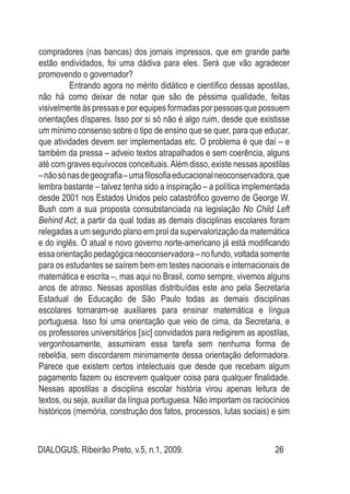 DIALOGUS, Ribeirão Preto, v.5, n.1, 2009. 26
compradores (nas bancas) dos jornais impressos, que em grande parte
estão endividados, foi uma dádiva para eles. Será que vão agradecer
promovendo o governador?
Entrando agora no mérito didático e científico dessas apostilas,
não há como deixar de notar que são de péssima qualidade, feitas
visivelmente às pressas e por equipes formadas por pessoas que possuem
orientações díspares. Isso por si só não é algo ruim, desde que existisse
um mínimo consenso sobre o tipo de ensino que se quer, para que educar,
que atividades devem ser implementadas etc. O problema é que daí – e
também da pressa – adveio textos atrapalhados e sem coerência, alguns
até com graves equívocos conceituais.Além disso, existe nessas apostilas
–nãosónasdegeografia–umafilosofiaeducacionalneoconservadora,que
lembra bastante – talvez tenha sido a inspiração – a política implementada
desde 2001 nos Estados Unidos pelo catastrófico governo de George W.
Bush com a sua proposta consubstanciada na legislação No Child Left
Behind Act, a partir da qual todas as demais disciplinas escolares foram
relegadas a um segundo plano em prol da supervalorização da matemática
e do inglês. O atual e novo governo norte-americano já está modificando
essa orientação pedagógica neoconservadora – no fundo, voltada somente
para os estudantes se saírem bem em testes nacionais e internacionais de
matemática e escrita –, mas aqui no Brasil, como sempre, vivemos alguns
anos de atraso. Nessas apostilas distribuídas este ano pela Secretaria
Estadual de Educação de São Paulo todas as demais disciplinas
escolares tornaram-se auxiliares para ensinar matemática e língua
portuguesa. Isso foi uma orientação que veio de cima, da Secretaria, e
os professores universitários [sic] convidados para redigirem as apostilas,
vergonhosamente, assumiram essa tarefa sem nenhuma forma de
rebeldia, sem discordarem minimamente dessa orientação deformadora.
Parece que existem certos intelectuais que desde que recebam algum
pagamento fazem ou escrevem qualquer coisa para qualquer finalidade.
Nessas apostilas a disciplina escolar história virou apenas leitura de
textos, ou seja, auxiliar da língua portuguesa. Não importam os raciocínios
históricos (memória, construção dos fatos, processos, lutas sociais) e sim
 
