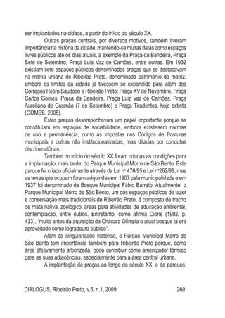 DIALOGUS, Ribeirão Preto, v.5, n.1, 2009. 260
ser implantados na cidade, a partir do início do século XX.
Outras praças centrais, por diversos motivos, também tiveram
importâncianahistóriadacidade,mantendo-semuitasdelascomoespaços
livres públicos até os dias atuais, a exemplo da Praça da Bandeira, Praça
Sete de Setembro, Praça Luís Vaz de Camões, entre outras. Em 1932
existiam sete espaços públicos denominados praças que se destacavam
na malha urbana de Ribeirão Preto, denominada patrimônio da matriz,
embora os limites da cidade já tivessem se expandido para além dos
Córregos Retiro Saudoso e Ribeirão Preto: Praça XV de Novembro, Praça
Carlos Gomes, Praça da Bandeira, Praça Luiz Vaz de Camões, Praça
Aureliano de Gusmão (7 de Setembro) e Praça Tiradentes, hoje extinta
(GOMES, 2005).
Estas praças desempenhavam um papel importante porque se
constituíam em espaços de sociabilidade, embora existissem normas
de uso e permanência, como as impostas nos Códigos de Posturas
municipais e outras não institucionalizadas, mas ditadas por condutas
discriminatórias.
Também no início do século XX foram criadas as condições para
a implantação, mais tarde, do Parque Municipal Morro de São Bento. Este
parque foi criado oficialmente através da Lei no
476/95 e Lei no
262/99, mas
as terras que ocupam foram adquiridas em 1907 pela municipalidade e em
1937 foi denominado de Bosque Municipal Fábio Barreto. Atualmente, o
Parque Municipal Morro de São Bento, um dos espaços públicos de lazer
e conservação mais tradicionais de Ribeirão Preto, é composto de trecho
de mata nativa, zoológico, áreas para atividades de educação ambiental,
contemplação, entre outros. Entretanto, como afirma Cione (1992, p.
433), “muito antes da aquisição da Chácara Olímpia o atual bosque já era
aproveitado como logradouro público”.
Além da singularidade histórica, o Parque Municipal Morro de
São Bento tem importância também para Ribeirão Preto porque, como
área efetivamente arborizada, pode contribuir como amenizador térmico
para as suas adjacências, especialmente para a área central urbana.
A implantação de praças ao longo do século XX, e de parques,
 