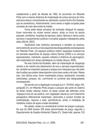 DIALOGUS, Ribeirão Preto, v.5, n.1, 2009. 261
notadamente a partir da década de 1990, foi ocorrendo em Ribeirão
Preto com a mesma dinâmica de implantação de outros serviços de infra-
estruturaurbana,concentrando-se,sobretudo,noeixoCentro-Sul-Sudeste,
que se caracterizou, historicamente, como sendo a região ocupada pelas
camadas de mais alta renda da cidade.
Como parte desse processo de produção desigual do espaço,
foram removidos do núcleo central urbano, ainda no início do século
passado, cemitérios, hospitais de leprosos, asilos, fábricas e vários outros
serviços e equipamentos públicos e privados julgados indesejáveis pelas
elites (SILVA, 2007).
Atualmente esta dinâmica permanece e também se acentua,
demonstrando-secomoumdosaspectosdasdesigualdadessocioespaciais
em Ribeirão Preto. Os espaços públicos melhor equipados localizam-se
em parcelas específicas do espaço urbano Gomes (2005) e os serviços
especializados, sobretudo, aqueles voltados à dinâmica do agronegócio,
são implantados em áreas estratégicas na cidade (Souza, 2005).
No eixo Centro-Sul-Sudeste, além da implantação de shoppings
centers e da maioria dos loteamentos de luxo e serviços especializados,
etc, também se implantam parques e praças com interesses que vão além
das funções que podem desempenhar como área verde e de lazer. Nesse
eixo, nos últimos anos, foram implantados praças, boulevards, avenidas
arborizadas, parques, etc, culminando no aumento das desigualdades
socioespaciais.
De acordo com a legislação municipal (Lei no
1616/04, artigo 163,
parágrafo 2o
), em Ribeirão Preto praças e parques são parte do sistema
de áreas verdes urbanas. Assim, as áreas verdes são definidas como
“espaços livres de uso público, com vegetação natural ou com tratamento
paisagístico efetivamente implantado, reservados a cumprir funções de
contemplação, repouso e lazer, permitindo-se, ainda, a instalação de
mobiliário urbano de apoio a estas atividades”.
Na cidade, existe um considerável número de praças e parques.
No ano de 2004 haviam 206 áreas denominadas de praça, segundo o
Departamento de Gestão Ambiental (Tabela 01). Deste total, apenas 153
 
