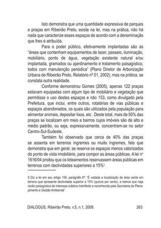 DIALOGUS, Ribeirão Preto, v.5, n.1, 2009. 263
Isto demonstra que uma quantidade expressiva de parques
e praças em Ribeirão Preto, existe na lei, mas na prática, não há
nada que caracterize esses espaços de acordo com a denominação
que lhes é atribuída.
Para o poder público, efetivamente implantadas são as
“áreas que contenham equipamentos de lazer, passeio, iluminação,
mobiliário, ponto de água, vegetação existente natural e/ou
implantada, gramados ou ajardinamento e tratamento paisagístico,
todos com manutenção periódica” (Plano Diretor de Arborização
Urbana de Ribeirão Preto, Relatório nº 01, 2002), mas na prática, se
constata outra realidade.
Conforme demonstrou Gomes (2005), apenas 122 praças
estavam equipadas com algum tipo de mobiliário e vegetação que
permitisse o uso destes espaços e não 153, como divulgado pela
Prefeitura, que inclui, entre outros, rotatórias de vias públicas e
espaços abandonados, os quais são utilizados pela população para
alimentar animais, depositar lixos, etc . Deste total, mais de 50% das
praças se localizam em meio a bairros cujos imóveis são de alto e
médio padrão, ou seja, expressivamente, concentram-se no setor
Centro-Sul-Sudeste.
Também foi observado que cerca de 40% das praças
se assenta em terrenos íngremes ou muito íngremes, fato que
demonstra que em geral, se reserva os espaços menos valorizados
do ponto de vista imobiliário, para compor as áreas públicas. A lei no
1616/04 proibiu que os loteamentos reservassem áreas públicas em
terrenos com declividades superiores a 15%5
.
5 Diz a lei em seu artigo 155, parágrafo 8º: “É vedada a localização de área verde em
terreno que apresente declividade superior a 15% (quinze por cento), a menos que haja
razão paisagística de interesse coletivo manifesto e reconhecido pela Secretaria de Plane-
jamento e Gestão Ambiental”.
 