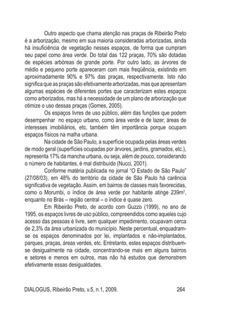 DIALOGUS, Ribeirão Preto, v.5, n.1, 2009. 264
Outro aspecto que chama atenção nas praças de Ribeirão Preto
é a arborização, mesmo em sua maioria consideradas arborizadas, ainda
há insuficiência de vegetação nesses espaços, de forma que cumpram
seu papel como área verde. Do total das 122 praças, 70% são dotadas
de espécies arbóreas de grande porte. Por outro lado, as árvores de
médio e pequeno porte apareceram com mais freqüência, existindo em
aproximadamente 90% e 97% das praças, respectivamente. Isto não
significa que as praças são efetivamente arborizadas, mas que apresentam
algumas espécies de diferentes portes que caracterizam estes espaços
como arborizados, mas há a necessidade de um plano de arborização que
otimize o uso dessas praças (Gomes, 2005).
Os espaços livres de uso público, além das funções que podem
desempenhar no espaço urbano, como área verde e de lazer, áreas de
interesses imobiliários, etc, também têm importância porque ocupam
espaços físicos na malha urbana.
Na cidade de São Paulo, a superfície ocupada pelas áreas verdes
de modo geral (superfícies ocupadas por árvores, jardins, gramados, etc.),
representa 17% da mancha urbana, ou seja, além de pouco, considerando
o número de habitantes, é mal distribuído (Nucci, 2001).
Conforme matéria publicada no jornal “O Estado de São Paulo”
(27/08/03), em 48% do território da cidade de São Paulo há carência
significativa de vegetação. Assim, em bairros de classes mais favorecidas,
como o Morumbi, o índice de área verde por habitante atinge 239m2
,
enquanto no Brás – região central – o índice é quase zero.
Em Ribeirão Preto, de acordo com Guzzo (1999), no ano de
1995, os espaços livres de uso público, compreendidos como aqueles cujo
acesso das pessoas é livre, sem qualquer impedimento, ocupavam cerca
de 2,3% da área urbanizada do município. Neste percentual, enquadram-
se os espaços denominados por lei, implantados e não-implantados,
parques, praças, áreas verdes, etc. Entretanto, estes espaços distribuem-
se desigualmente na cidade, concentrando-se mais em alguns bairros
e setores e menos em outros, mas não há estudos que demonstrem
efetivamente essas desigualdades.
 