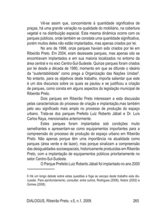DIALOGUS, Ribeirão Preto, v.5, n.1, 2009. 265
Vê-se assim que, concomitante à quantidade significativa de
praças, há uma grande variação na qualidade do mobiliário, na cobertura
vegetal e na distribuição espacial. Esta mesma dinâmica ocorre com os
parques públicos, onde também se constata uma quantidade significativa,
porém muitos deles não estão implantados, mas apenas criados por lei.
No ano de 1998, onze parques haviam sido criados por lei em
Ribeirão Preto. Em 2004, eram dezessete parques, mas apenas oito se
encontravam implantados e em sua maioria localizados no entorno da
área central e no eixo Centro-Sul-Sudeste. Quinze parques foram criados
por lei desde a década de 1990, momento em que se difunde o ideário
da “sustentabilidade” como prega a Organização das Nações Unidas6
.
No entanto, para os objetivos deste trabalho, importa salientar que este
é um dos discursos sobre os quais se pautou e se justificou a criação
de parques, como consta em alguns aspectos da legislação municipal de
Ribeirão Preto.
Dois parques em Ribeirão Preto interessam a esta discussão
pelas características do processo de criação e implantação,mas também
pelo seu significado mais amplo no processo de produção do espaço
urbano. Trata-se dos parques Prefeito Luiz Roberto Jábali e Dr. Luís
Carlos Raya, mencionados anteriormente.
Estes parques foram implantados sob condições muito
semelhantes e apresentam-se como equipamentos importantes para a
compreensão do processo de produção do espaço urbano em Ribeirão
Preto. Não apenas porque têm uma importância na atualidade como
parques (área verde e de lazer), mas porque sinalizam a compreensão
das desigualdades socioespaciais, historicamente produzidas em Ribeirão
Preto, com a implantação de equipamentos públicos prioritariamente no
setor Centro-Sul-Sudeste.
O Parque Prefeito Luiz Roberto Jábali foi implantado no ano 2000
6 Há um longo debate sobre estas questões e foge ao escopo deste trabalho esta dis-
cussão. Para aprofundamento, consultar, entre outros, Rodrigues (2006), Nobre (2002) e
Gomes (2008).
 