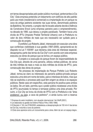 DIALOGUS, Ribeirão Preto, v.5, n.1, 2009. 266
em terras desapropriadas pelo poder público municipal, pertencentes à Cia
City7
. Esta empresa pretendia um loteamento com edifícios de alto padrão
para uso misto (residencial e comercial) e a implantação de um parque na
cava da antiga pedreira existente nas suas terras, denominada pedreira
da Babilônia. No entanto, o projeto não foi levado adiante devido à falência
da Construtora Encol (uma empresa parceira para o empreendimento),
na década de 1990, que deixou o projeto paralisado. Também havia uma
dívida de IPTU (Imposto Predial Territorial Urbano) com a Prefeitura no
valor de dois milhões de reais que era necessário ser quitado para a
consecução do projeto.
O prefeito Luiz Roberto Jábali, interessado em executar uma obra
que conferisse visibilidade à sua gestão (1997-2000), apropriando-se do
disposto na Lei 7.105/958
, que declarou esta área de interesse especial,
desapropriou parte das terras da Cia City9
e em acordo com esta empresa
executou as obras do parque que se tornou um espaço público.
O projeto e a execução do parque foram de responsabilidade da
Cia City que, através de uma parceria, utilizou verbas públicas, de cerca
de três milhões de reais e mais os dois milhões da dívida de IPTU, para
consecução das obras do parque.
No processo de implantação do Parque Prefeito Luiz Roberto
Jábali, tornou-se claro os interesses da parceria público-privada porque
executou uma obra em nome de todos, para o interesse de todos, mas que
não se explicitou o processo pelo qual têm origem as obras e os espaços
públicos. Neste caso em específico, esta parceria foi positiva para ambos
os lados. De um lado, permitiu que o poder público recebesse uma dívida
de IPTU acumulada no tempo e tornasse pública uma área privada. Por
outro, a Cia City se livrou da dívida de IPTU com a Prefeitura e da “área
problema”, ou seja, a cava da pedreira10
, e ainda lucrou com a reserva
7 Empresa do setor imobiliário, com atuação internacional. Ver Wolff (2001).
8 Lei elaborada na gestão de Antônio Palocci Filho (1993-1996).
9 O Decreto no
163, de 27/06/2000, estabeleceu a desapropriação de 150 mil m2
das terras
da Cia City, incluindo a cava da pedreira.
10 Esta cava aparecia como um incoveniente para a área. Além de ser um espaço degra-
 