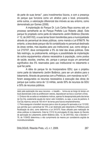 DIALOGUS, Ribeirão Preto, v.5, n.1, 2009. 267
de parte de suas terras11
, para investimentos futuros, e com a presença
do parque que funciona como um atrativo para o local, provocando,
entre outros, a valorização diferencial dos imóveis ao seu entorno, como
demonstrado por Gomes (2008).
A implantação do Parque Dr. Luís Carlos Raya ocorreu sob um
processo semelhante ao do Parque Prefeito Luiz Roberto Jábali. Este
parque foi projetado como parte do loteamento Jardim Botânico (Decreto
no
12, de 24/01/02), e suas terras foram transferidas para a municipalidade
através do percentual de áreas públicas, como manda a Lei 6766/79. No
entanto, a área deste parque não foi contabilizada no percentual destinado
às áreas verdes, mas àquelas para uso institucional, que, como obriga a
Lei 2157/07, deve corresponder a 5% do total das áreas públicas. Este
fato restringiu, ou praticamente, extinguiu a possibilidade de implantação
de outros equipamentos urbanos necessários à população, como postos
de saúde, escolas, creches, etc. porque o parque ocupa um percentual
significativo dos 5% reservados para uso institucional no loteamento o
qual faz parte.
A idéia do parque foi da Incorporadora GDU, que o projetou
como parte do loteamento Jardim Botânico, para ser um atrativo para o
loteamento. Através de parcerias com a Prefeitura, com manobras na lei12
,
foram assegurados os recursos necessários à execução das obras do
parque que custou cerca de 1,6 milhão, sendo 50% de recursos da GDU
e 50% de recursos públicos.
dado pela exploração dos seus recursos – o basalto -, tornou-se ao longo do tempo um
local abandonado onde se proliferavam vetores, depositavam-se lixos e ocorriam crimes.
11 Embora não se saiba os verdadeiros motivos, apenas foi desapropriada parte das terras
da Cia City, exatamente aquela de menor valor imobiliário, ou seja, a cava da pedreira. A
Cia City reservou cerca de 100 mil m2
de terras para futuros empreendimentos.
12 Para assegurar e transferir recursos para a obra do parque foi aprovada a Lei 1313/02,
que permitia que o percentual de 10% a ser destinado pelo loteamento à Prefeitura para
fiscalização da obra, como determina a Lei 2415/70, fosse utilizado para realização de
obras públicas no loteamento. Esta lei (1313) foi promulgada 45 dias depois do Decreto
de aprovação do Loteamento Jardim Botânico (Dec. 12, de 24/01/02), mas o Decreto no
76, de 11/04/02 determinou o não cumprimento da mesma por considerá-la argüida de
inconstitucionalidade.
 