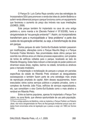 DIALOGUS, Ribeirão Preto, v.5, n.1, 2009. 268
O Parque Dr. Luís Carlos Raya constitui uma das estratégias da
Incorporadora GDU para promover a venda dos lotes do Jardim Botânico e
auferir renda diferencial porque o parque funcionou como um equipamento
que favoreceu o aumento do preço dos imóveis nas suas imediações
(GOMES, 2008).
Este parque também foi implantado na cava de uma antiga
pedreira e, como manda a lei (Decreto Federal no
97.632/89), havia a
obrigatoriedade de “recuperação ambiental”13
.Assim, os incorporadores
transferiram para a municipalidade a “área problema” e parte dos
custos da recuperação ambiental, ou seja, a transformação da área
em parque.
Outros parques do setor Centro-Sul-Sudeste também passaram
por modificações, alterações como o Parque Maurílio Biagi e o Parque
Fernando Freitas Monteiro. Nas proximidades deste último parque tem
ocorrido nos últimos anos um intenso processo especulativo, com projetos
de torres de edifícios voltados para o parque, localizado ao lado do
Ribeirão Shopping. Estes fatos indicam a intervenção do poder público em
dinamizar essas áreas, regiões, bairros na cidade, tornando-os atrativos
para o mercado imobiliário.
A implantação e revitalização de parques e praças em parcelas
específicas da cidade de Ribeirão Preto sinalizam as desigualdades
socioespaciais e também fazem parte de uma estratégia mais ampla
de reprodução ampliada do capital. Além desses equipamentos, foram
executados vários outros serviços públicos e projetos privados, como o
complexo da Avenida João Fiúza, edifícios de serviços especializados,
etc, que consolidam o eixo Centro-Sul-Sudeste como o mais atrativo e
rentável em Ribeirão Preto.
Entre os bairros populares, apenas foi implantado o Parque Tom
Jobim, na zona Norte, que oferece oportunidade de uso pela população.
13 Para a antiga pedreira da Babilônia, onde se implantou o Parque Prefeito Luiz Roberto
Jábali, não havia obrigatoriedade de Plano de Recuperação Ambiental porque suas ativi-
dades foram encerradas antes da legislação que o passou a exigir, em 1989 (ver Gomes
2008).
 
