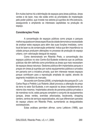 DIALOGUS, Ribeirão Preto, v.5, n.1, 2009. 269
Em muitos bairros há a delimitação de espaços para áreas públicas, áreas
verdes e de lazer, mas não estão entre as prioridades de implantação
pelo poder público, que investe nos setores já supridos de infra-estrutura,
assegurando e ampliando os interesses capitalistas na produção do
espaço.
Considerações Finais
A concentração de espaços públicos como praças e parques
melhorequipadosemáreasespecíficasdacidadedemonstraanecessidade
de analisar estes espaços para além das suas funções imediatas, como
local de lazer ou de conservação ambiental. Indica que têm importância na
cidade porque produzem alterações no processo de produção do espaço
urbano, com valorização desigual do espaço.
Como demonstrado em Ribeirão Preto, a concentração dos
espaços públicos no eixo Centro-Sul-Sudeste evidencia que as políticas
públicas não têm definido como prioritárias as áreas que mais necessitam
de espaços dessa natureza. Gestores públicos têm implantados parques e
praças em áreas já supridas por outros equipamentos públicos e privados
em parceria com a iniciativa privada, que tem interesse nesses espaços
porque contribuem para a reprodução ampliada do capital, através do
segmento imobiliário do mercado.
DeacordocomGomes(2008),aimplantaçãodosparquesDr.Luís
Carlos Raya e Prefeito Luiz Roberto Jábali provocou a alteração do preço
da terra no setor Sul-Sudeste, e em especial na áreas imediatamente ao
retorno dos mesmos. Implantados através de parcerias público-privadas e
de manobras na lei, estes parques compõem o conjunto de equipamentos
(praças, áreas verdes, avenidas arborizadas, boulevards, shopping
centers, centros de serviços especializados, etc) que diferenciam parcelas
do espaço urbano em Ribeirão Preto, aumentando as desigualdades
socioespaciais.
Estas análises permitem afirmar, como Lefebvre (1999), que
 