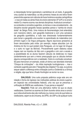 DIALOGUS, Ribeirão Preto, v.5, n.1, 2009. 27
a interpretação formal (gramatical e semântica) de um texto. A geografia
virou auxiliar da matemática: os três primeiros meses do ano letivo foram
preenchidos apenas com cálculos de fusos horários e escalas cartográficas
– e isso em todas as séries finais do ensino elementar (5ª à 8ª) e no ensino
médio! E o mesmo ocorreu nas demais disciplinas.Aestrutura conceitual –
os conteúdos e conceitos sugeridos, os temas e o seu encadeamento – da
disciplina escolar geografia nessas apostilas parece o “samba do crioulo
doido” de Sérgio Porto. Uma mistura de fenomenologia (mal entendida)
com marxismo (idem), com geografia tradicional e com uma caricatura
da geografia quantitativa, e tudo isso direcionado fundamentalmente
para tornar a geografia uma auxiliar no aprendizado da matemática (em
primeiro lugar) e da língua portuguesa. Alguns equívocos grosseiros já
foram denunciados pela mídia: por exemplo, mapas absurdos (um da
América do Sul no qual existem dois Paraguais, um no lugar do Uruguai
e o outro no lugar da Bolívia!). Provavelmente quem elaborou esses
mapas nem se importou de fato com a geografia e sim com a escala e
a possibilidade de os alunos fazerem cálculos de distâncias no mapa
(evidentemente que sem a menor preocupação que os cálculos tenham
alguma correspondência com a realidade). Outro é a confusão conceitual.
Só para mencionar um exemplo, existe um tema a ser abordado chamado
“Choque de civilizações” – de nítida inspiração huntingtoniana –, mas o
conteúdo sugerido para ele é “Geografia das religiões”! Ou seja, os autores
sequer sabem a diferença entre civilização (como a Ocidental ou a Sínica)
e religião, algo que faria o finado Huntington se revirar na cova.
DIALOGUS: Uma outra proposta polêmica surge este ano em
relação à forma de ingresso nas instituições públicas de ensino superior,
em especial nas universidades federais, uma vez que se preconiza a
unificação do ENEM aos vestibulares. O que pensa a respeito?
Vesentini: Pode ser uma alternativa melhor do que os atuais
vestibulares. Examinei os exames do Enem durante vários anos e concluí
que indiscutivelmente eles são melhores (ou menos ruins) do que todos os
vestibulares, sejam os da Unicamp, da UFRJ, da USP ou de qualquer outra
 