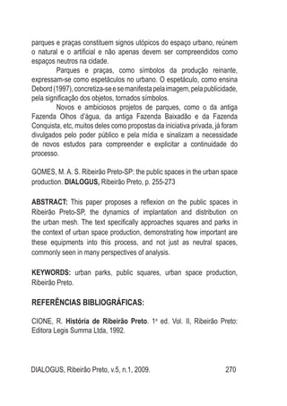 DIALOGUS, Ribeirão Preto, v.5, n.1, 2009. 270
parques e praças constituem signos utópicos do espaço urbano, reúnem
o natural e o artificial e não apenas devem ser compreendidos como
espaços neutros na cidade.
Parques e praças, como símbolos da produção reinante,
expressam-se como espetáculos no urbano. O espetáculo, como ensina
Debord(1997),concretiza-seesemanifestapelaimagem,pelapublicidade,
pela significação dos objetos, tornados símbolos.
Novos e ambiciosos projetos de parques, como o da antiga
Fazenda Olhos d’água, da antiga Fazenda Baixadão e da Fazenda
Conquista, etc, muitos deles como propostas da iniciativa privada, já foram
divulgados pelo poder público e pela mídia e sinalizam a necessidade
de novos estudos para compreender e explicitar a continuidade do
processo.
GOMES, M. A. S. Ribeirão Preto-SP: the public spaces in the urban space
production. Dialogus, Ribeirão Preto, p. 255-273
ABSTRACT: This paper proposes a reflexion on the public spaces in
Ribeirão Preto-SP, the dynamics of implantation and distribution on
the urban mesh. The text specifically approaches squares and parks in
the context of urban space production, demonstrating how important are
these equipments into this process, and not just as neutral spaces,
commonly seen in many perspectives of analysis.
KEYWORDS: urban parks, public squares, urban space production,
Ribeirão Preto.
Referências Bibliográficas:
CIONE, R. História de Ribeirão Preto. 1a
ed. Vol. II, Ribeirão Preto:
Editora Legis Summa Ltda, 1992.
 