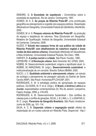 DIALOGUS, Ribeirão Preto, v.5, n.1, 2009. 271
DEBORD, G. A Sociedade do espetáculo - Comentários sobre a
sociedade do espetáculo. Rio de Janeiro: Contraponto, 1997.
GOMES, M. A. S. As praças de Ribeirão Preto-SP: uma contribuição
geográfica ao planejamento e à gestão dos espaços públicos. Dissertação
(MestradoemGeografia).UniversidadeFederaldeUberlândia.Uberlândia,
2005.
GOMES, M. A. S. Parques urbanos de Ribeirão Preto-SP: na produção
do espaço o espetáculo da natureza. Tese (Doutorado em Geografia).
Relatório de Qualificação. Instituto de Geografia, Universidade Estadual
de Campinas. Campinas, 2008.
GUZZO, P. Estudo dos espaços livres de uso publico da cidade de
Ribeirão Preto/SP, com detalhamento da cobertura vegetal e áreas
verdes de dois setores urbanos. Dissertação (Mestrado em Geociências
e Meio Ambiente), Universidade Estadual Paulista, Rio Claro, 1999.
HARVEY, D. A justiça social e a cidade. São Paulo: Hucitec, 1980.
LEFEBVRE. H. A Revolução urbana. Belo Horizonte: Ed. UFMG, 2004.
NOBRE, M. Desenvolvimento sustentável: origens e significado atual. In:
NOBRE, M; AMAZONAS, M. (orgs.). Desenvolvimento sustentável: a
institucionalização de um conceito. Brasília: Editora IBAMA, 2002.
NUCCI, J. C. Qualidade ambiental e adensamento urbano: um estudo
de ecologia e planejamento da paisagem aplicado ao Distrito de Santa
Cecília (MSP). São Paulo: Humanitas/FFLCH/USP, 2001.
RODRIGUES, A. M. A estratégia política de apropriação de espaços
públicos. OLIVEIRA, M. P. et al. (Orgs.). O Brasil, a América Latina e o
mundo: espacialidades contemporâneas (II). Rio de Janeiro: Lamparina;
Faperj; Anpege, 2008, p. 416-425.
RODRIGUES, A. M. Desenvolvimento Sustentável - Dos conflitos de
classes para o conflito de gerações. SILVA, J. B, LIMA, L. C, e DANTAS, E.
W. C. (orgs). Panorama da Geografia Brasileira. São Paulo: Anablume.
Junho de 2006, pg. 101- 114.
SILVA, A. C. B. Expansão urbana e segregação social: efeitos da
implantação de um núcleo colonial em Ribeirão Preto. Disponível: http://
 