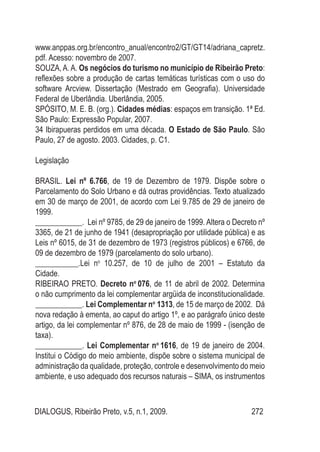 DIALOGUS, Ribeirão Preto, v.5, n.1, 2009. 272
www.anppas.org.br/encontro_anual/encontro2/GT/GT14/adriana_capretz.
pdf. Acesso: novembro de 2007.
SOUZA,A.A. Os negócios do turismo no município de Ribeirão Preto:
reflexões sobre a produção de cartas temáticas turísticas com o uso do
software Arcview. Dissertação (Mestrado em Geografia). Universidade
Federal de Uberlândia. Uberlândia, 2005.
SPÓSITO, M. E. B. (org.). Cidades médias: espaços em transição. 1ª Ed.
São Paulo: Expressão Popular, 2007.
34 Ibirapueras perdidos em uma década. O Estado de São Paulo. São
Paulo, 27 de agosto. 2003. Cidades, p. C1.
Legislação
BRASIL. Lei nº 6.766, de 19 de Dezembro de 1979. Dispõe sobre o
Parcelamento do Solo Urbano e dá outras providências. Texto atualizado
em 30 de março de 2001, de acordo com Lei 9.785 de 29 de janeiro de
1999.
____________. Lei nº 9785, de 29 de janeiro de 1999. Altera o Decreto nº
3365, de 21 de junho de 1941 (desapropriação por utilidade pública) e as
Leis nº 6015, de 31 de dezembro de 1973 (registros públicos) e 6766, de
09 de dezembro de 1979 (parcelamento do solo urbano).
___________.Lei no
10.257, de 10 de julho de 2001 – Estatuto da
Cidade.
RIBEIRAO PRETO. Decreto no
076, de 11 de abril de 2002. Determina
o não cumprimento da lei complementar argüida de inconstitucionalidade.
____________. Lei Complementar no
1313, de 15 de março de 2002. Dá
nova redação à ementa, ao caput do artigo 1º, e ao parágrafo único deste
artigo, da lei complementar nº 876, de 28 de maio de 1999 - (isenção de
taxa).
____________. Lei Complementar no
1616, de 19 de janeiro de 2004.
Institui o Código do meio ambiente, dispõe sobre o sistema municipal de
administração da qualidade, proteção, controle e desenvolvimento do meio
ambiente, e uso adequado dos recursos naturais – SIMA, os instrumentos
 