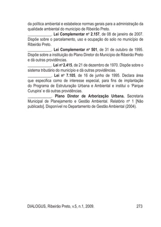 DIALOGUS, Ribeirão Preto, v.5, n.1, 2009. 273
da política ambiental e estabelece normas gerais para a administração da
qualidade ambiental do município de Ribeirão Preto.
____________. Lei Complementar no
2.157, de 08 de janeiro de 2007.
Dispõe sobre o parcelamento, uso e ocupação do solo no município de
Ribeirão Preto.
____________. Lei Complementar no
501, de 31 de outubro de 1995.
Dispõe sobre a instituição do Plano Diretor do Município de Ribeirão Preto
e dá outras providências.
____________. Lei no
2.415, de 21 de dezembro de 1970. Dispõe sobre o
sistema tributário do município e dá outras providências.
____________. Lei no
7.105, de 16 de junho de 1995. Declara área
que especifica como de interesse especial, para fins de implantação
do Programa de Estruturação Urbana e Ambiental e institui o ‘Parque
Curupira’ e dá outras providências.
____________. Plano Diretor de Arborização Urbana. Secretaria
Municipal de Planejamento e Gestão Ambiental. Relatório no
1 [Não
publicado]. Disponível no Departamento de Gestão Ambiental (2004).
 