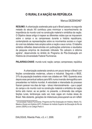 DIALOGUS, Ribeirão Preto, v.5, n.1, 2009. 277
o rural e a nação na república
Marcus DEZEMONE*
RESUMO: A urbanização acelerada pela qual o Brasil passou na segunda
metade do século XX contribuiu para minimizar o reconhecimento da
importância do mundo rural na construção material e simbólica da nação.
O Objetivo desse artigo é mapear as diferentes visões que se impuseram
sobre o campo e os camponeses durante a história republicana,
contemplando as representações sobre os movimentos sociais e o lugar
do rural nos debates mais amplos sobre a nação e seus rumos. O trabalho
sintetiza reflexões desenvolvidas em publicações anteriores e resultados
da pesquisa empírica de doutorado intitulada “Do cativeiro à reforma
agrária”, desenvolvida no âmbito do Programa de Pós-Graduação em
História da Universidade Federal Fluminense.
PALAVRAS-CHAVE: mundo rural; nação; campo; camponeses; república
A urbanização acelerada construiu em pouco tempo o Brasil com
feições consideradas modernas, urbano e industrial. Segundo o IBGE,
31% da população brasileira viviam nas cidades em 1940. Quarenta anos
depois esse percentual saltava para 68% numa inversão demográfica sem
precedentes na história mundial. A velocidade e intensidade do processo
fizeram parecer nos dias de hoje – talvez intencionalmente – que o papel
do campo e do mundo rural na construção material e simbólica da nação
tenha sido menor, ao se perder, no presente, a dimensão das antigas
feições rurais, lembranças cada vez mais vagas em muitas áreas do
Brasil. Não obstante, gerações de intelectuais preocuparam-se em refletir
*
Universidade Federal Fluminense, Programa de Pós-Graduação em História, Niterói, RJ.
Mestre e Doutor em História (UFF); Professor do Instituto Superior de Educação do Rio de
Janeiro (ISERJ) e do Colégio Pedro II.
 