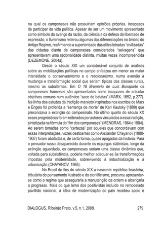 DIALOGUS, Ribeirão Preto, v.5, n.1, 2009. 279
na qual os camponeses não possuiriam opiniões próprias, incapazes
de participar da vida política. Apesar de ser um movimento apresentado
como símbolo do avanço da razão, da ciência e da defesa da liberdade de
expressão, o Iluminismo reiterou algumas das diferenciações no âmbito do
AntigoRegime,reafirmandoasuperioridadedaselitesletradas“civilizadas”
das cidades diante de camponeses considerados “selvagens” que
apresentavam uma racionalidade distinta, muitas vezes incompreendida
(DEZEMONE, 2004a).
Desde o século XIX um considerável conjunto de análises
sobre as mobilizações políticas no campo enfatizou em menor ou maior
intensidade o conservadorismo e o reacionarismo, numa aversão à
mudança e transformação social que seriam típicas das classes rurais,
mesmo as subalternas. Em O 18 Brumário de Luís Bonaparte os
camponeses franceses são apresentados como incapazes de articular
objetivos comuns num autêntico “saco de batatas” (MARX, 1852, p.277).
Na linha dos estudos da tradição marxista inspirados nos escritos de Marx
e Engels foi proferida a “sentença de morte” de Karl Kautsky (1899) que
preconizava a extinção do campesinato. No último quarto do século XX
essesprognósticosforamreiteradosporautoresvinculadosaessatradição,
sintetizada nafórmula do“fim doscamponeses” (MENDRAS,1964 e1984).
Ao serem tomadas como “certezas” por aqueles que concordavam com
essas interpretações, vozes destoantes comoAlexander Chayanov (1888-
1937) foram abafadas e, de certa forma, quase apagadas da história. Para
o pensador russo desaparecido durante os expurgos stalinistas, longe da
extinção aguardada, os camponeses seriam uma classe dinâmica que,
voltada para subsistência, poderia melhor adequar-se às transformações
impostas pela modernidade, sobrevivendo à industrialização e à
urbanização (CHAYANOV, 1965).
No Brasil de fins do século XIX a nascente república brasileira,
tributária do pensamento ilustrado e do cientificismo, procurou apresentar-
se como o regime que asseguraria a manutenção da ordem e alcançaria
o progresso. Mais do que lema dos positivistas incluído no remodelado
pavilhão nacional, a idéia de modernização do país recebeu apoio e
 