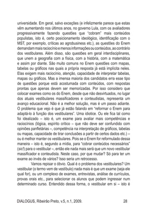 DIALOGUS, Ribeirão Preto, v.5, n.1, 2009. 28
universidade. Em geral, salvo exceções (e infelizmente parece que estas
vêm aumentando nos últimos anos, no governo Lula, com os avaliadores
progressivamente fazendo questões que “cobram” mais conteúdos
populistas, isto é, certo posicionamento ideológico, identificação com o
MST, por exemplo, críticas ao agrobusiness etc.), as questões do Enem
demandammaisraciocínioemenosinformaçõesouconteúdos,aocontrário
dos vestibulares. Além disso, são questões em geral interdisciplinares,
que unem a geografia com a física, com a história, com a matemática
e assim por diante. São muito comuns no Enem questões com mapas,
tabelas ou gráficos nas quais a própria resposta já está implícita neles.
Elas exigem mais raciocínio, atenção, capacidade de interpretar tabelas,
mapas ou gráficos. Mas a imensa maioria dos candidatos erra esse tipo
de questões porque está acostumada com conteúdos, com respostas
prontas que apenas devem ser memorizadas. Por isso considero que
colocar exames como os do Enem, desde que não desvirtuados, no lugar
dos atuais vestibulares massificadores e conteudistas, representa um
avanço educacional. Não é a melhor solução, mas é um passo adiante.
O problema que vejo é que já estão falando em “reformar o Enem para
adaptá-lo à função dos vestibulares”. Uma idiotice. Ou ele fica tal como
foi idealizado – isto é, um exame para avaliar mais competências e
raciocínios (lógica, espírito crítico – que não deve ser confundido com
opiniões panfletárias –, competência na interpretação de gráficos, tabelas
ou mapas, capacidade de tirar conclusões a partir de certos dados etc.) –
ou é melhor manter os vestibulares. Pois se o Enem for reformulado dessa
maneira – isto é, segundo a mídia, para “cobrar conteúdos necessários”
(sic!) para o vestibular –, então ele nada mais será que um novo vestibular
massificador e conteudista. Neste caso, por que mudar? Só para ter um
exame ao invés de vários? Isso seria um retrocesso.
Vamos repisar o óbvio. Qual é o problema dos vestibulares? Um
vestibular (o termo vem de vestíbulo) nada mais é que um exame (seja ele
qual for), ou um complexo de exames, entrevistas, análise de currículos,
provas orais etc., para selecionar os alunos que podem ingressar num
determinado curso. Entendido dessa forma, o vestibular em si – isto é
 