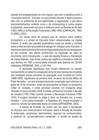 DIALOGUS, Ribeirão Preto, v.5, n.1, 2009. 280
adesão dos propagandistas do novo regime, que viam a república como a
“revolução nacional”. Contudo, na sua primeira década o regime precisou
lidar com os problemas de sua legitimidade e organização, o que gerou
descontentamentos variados como o de monarquistas e outros grupos
insatisfeitos, recorrendo inclusive à violência como na Revolta da Armada
(1893-1894) e na Revolução Federalista (1893-1895) (CARVALHO, 1990;
FLORES, 2003).
Foi nesse clima de ameaça que as notícias sobre Antônio
Conselheiro e o arraial de Canudos foram recepcionadas na Capital
Federal. O receio dos grandes proprietários rurais era perder o controle
sobre a mão-de-obra que poderia se abrigar em refúgios como Canudos.A
hierarquiacatólicatemiaasformasdereligiosidadepopularqueescapavam
ao seu controle. Tais atores contribuíram na imposição da visão do
movimento como monarquista – o que não apenas forçava a intervenção
de tropas federais, mais ainda acabou por legitimar a excessiva violência
que dizimou em 1897 a comunidade estimada pelo Exército em 25.000
habitantes (HERMANN, 2002, p.143-144).
A repressão republicana teve muitos defensores na Capital.
Curiosamenteumdelesfoiconsagradocomoumdosmaioresdenunciantes
das condições sociais precárias da população rural: Euclides da Cunha
(1866-1909), republicano de primeira hora, ex-aluno da Escola Militar da
Praia Vermelha – um dos principais focos da conspiração que culminou no
golpe de 15 de novembro. Antes de acompanhar as tropas na campanha
militar no nordeste, o então jornalista escreveu um instigante artigo
intitulado A nossa Vendéia. Nele, Euclides comparava Canudos à Revolta
da Vendéia (1793-1796) ocorrida durante a Revolução Francesa (1789-
1815). A imagem acionada no artigo é clara: se Canudos era “a nossa
Vendéia” – uma contra-revolução – a República era “nossa revolução” e
como tal, deveria ser defendida diante do arraial (GRYNSZPAN, 2002).
A atitude de Euclides da Cunha tem por base a reprodução
do discurso dos revolucionários franceses sobre a Revolta da Vendéia.
A sublevação camponesa demonstraria, segundo os revolucionários,
a essência do “conservadorismo camponês”: a revolta foi taxada de
 