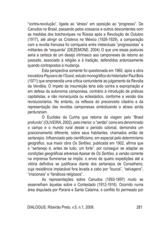 DIALOGUS, Ribeirão Preto, v.5, n.1, 2009. 281
“contra-revolução”, ligada ao “atraso” em oposição ao “progresso”. De
Canudos no Brasil, passando pelos cossacos e outros descontentes com
as medidas dos bolcheviques na Rússia após a Revolução de Outubro
(1917), até atingir os Cristeros no México (1926-1929), a comparação
com a revolta francesa foi corriqueira entre intelectuais “progressistas” e
militantes de “esquerda” (DEZEMONE, 2004). O que une essas posturas
seria a certeza de um desejo intrínseco aos camponeses de retorno ao
passado, associado à religião e à tradição, defendidos ardorosamente
quando contrapostos à mudança.
Esta perspectiva somente foi questionada em 1960, após a obra
inovadora Paysans de l’Ouest, estudo monográfico do historiador Paul Bois
(1971) que empreendia uma critica contundente ao julgamento da Revolta
da Vendéia. O ímpeto da insurreição teria sido contra a expropriação e
em defesa da autonomia camponesa, contrário à introdução de práticas
capitalistas, e não monarquista ou eclesiástico, conforme a versão dos
revolucionários. No entanto, os reflexos do preconceito citadino e da
representação das revoltas camponesas simbolizando o atraso ainda
perdurariam.
O Euclides da Cunha que retorna da viagem pelo “Brasil
profundo” (OLIVEIRA, 2002), pelo interior, o “sertão” como era denominado
o campo e o mundo rural desde o período colonial, demonstra um
posicionamento diferente, sobre seus habitantes, chamados então de
sertanejos. Influenciado pelo cientificismo, em especial pelo determinismo
geográfico, sua maior obra Os Sertões, publicada em 1902, afirma que
o “sertanejo é, antes de tudo, um forte”, por conseguir se adaptar as
condições geográficas adversas Apesar de Os Sertões, a versão corrente
na imprensa fluminense se impôs: o envio de quatro expedições até a
vitória definitiva se justificava diante dos sertanejos de Conselheiro,
cuja resistência implacável fora levada a cabo por “loucos”, “selvagens”,
“irracionais” e “fanáticos religiosos”.
As representações sobre Canudos (1893-1897) muito se
assemelham àquelas sobre o Contestado (1912-1916). Ocorrido numa
área disputada por Paraná e Santa Catarina, o conflito foi permeado por
 