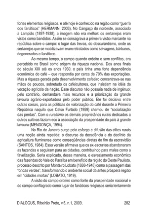 DIALOGUS, Ribeirão Preto, v.5, n.1, 2009. 282
fortes elementos religiosos, e até hoje é conhecido na região como “guerra
dos fanáticos” (HERMANN, 2003). No Cangaço do nordeste, associado
a Lampião (1897-1938), a imagem não era melhor: os sertanejos eram
vistos como bandidos. Assim se consagrava a primeira visão marcante na
república sobre o campo: o lugar das trevas, do obscurantismo, onde os
sertanejos que se mobilizavam eram retratados como selvagens, bárbaros,
degenerados e fanáticos.
Ao mesmo tempo, o campo quando ordeiro e sem conflitos, era
percebido no Brasil como origem da riqueza nacional. Dos anos finais
do século XIX até os anos 1930, o país tinha uma forte dependência
econômica do café – que respondia por cerca de 70% das exportações.
Mas a riqueza gerada pelo desenvolvimento cafeeiro concentrava-se nas
mãos de poucos, sobretudo os cafeicultores, que insistiam na idéia da
vocação agrícola da nação. Esse discurso não possuía nada de ingênuo;
pelo contrário, demandava mais recursos e a priorização da grande
lavoura agrário-exportadora pelo poder público. Ele foi decisivo entre
outras coisas, para as políticas de valorização do café durante a Primeira
República naquilo que Celso Furtado (1959) chamou de “socialização
das perdas”. Com o ruralismo os demais proprietários rurais dedicados a
outros cultivos faziam eco à associação da prosperidade do país à grande
lavoura (MENDONÇA, 1994).
No Rio de Janeiro surge pelo esforço e difusão das elites rurais
uma noção ainda repetida: o discurso da decadência e do declínio da
agricultura fluminense como conseqüências diretas do fim da escravidão
(SANTOS, 1984). Essa versão afirmava que os ex-escravos abandonaram
as fazendas e seguiram para as cidades, contribuindo para males como a
favelização. Seria explicado, dessa maneira, o esvaziamento econômico
das fazendas do Vale do Paraíba em benefício da região do Oeste Paulista,
processo descrito por Monteiro Lobato (1888-1948) como a passagem das
“ondas verdes”, transformando o ambiente social da antes próspera região
em “cidades mortas” (LOBATO, 1919).
A visão do campo ordeiro como fonte da prosperidade nacional e
do campo conflagrado como lugar de fanáticos religiosos seria lentamente
 