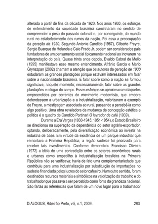 DIALOGUS, Ribeirão Preto, v.5, n.1, 2009. 283
alterada a partir de fins da década de 1920. Nos anos 1930, os esforços
de entendimento da sociedade brasileira caminharam no sentido de
compreender o peso do passado colonial e, por conseguinte, do mundo
rural no estabelecimento dos rumos da nação. Foi essa a preocupação
da geração de 1930. Segundo Antonio Candido (1967), Gilberto Freyre,
Sergio Buarque de Holanda e Caio Prado Jr. podem ser considerados pais
fundadores de um pensamento social tipicamente nacional ao inovarem na
interpretação do país. Quase trinta anos depois, Evaldo Cabral de Mello
(1995) manifestava esse mesmo entendimento. Afrânio Garcia e Mario
Grynszpan (2002) chamam a atenção que os autores da geração de 1930
estudaram as grandes plantações porque estavam interessados em falar
sobre a nacionalidade brasileira. E falar sobre como a nação se formou
significava, naquele momento, necessariamente, falar sobre as grandes
plantações e o lugar do campo. Esses esforços se aproximavam daqueles
empreendidos por correntes do movimento modernista, que embora
defendessem a urbanização e a industrialização, valorizaram a exemplo
de Freyre, a mestiçagem associada ao rural, passando a percebê-la como
algo positivo. Uma obra reveladora da mudança de concepção estética e
política é o quadro de Candido Portinari O lavrador de café (1939).
DuranteaEraVargas(1930-1945;1951-1954),oEstadoBrasileiro
se direcionou na superação da dependência do setor agrário-exportador,
optando, deliberadamente, pela diversificação econômica ao investir na
indústria de base. Em virtude da existência de um parque industrial que
remontava a Primeira República, a região sudeste foi priorizada para
receber tais investimentos. Conforme demonstrou Francisco Oliveira
(1972) a idéia de uma contradição entre os setores econômicos rurais
e urbanos como empecilho à industrialização brasileira na Primeira
República não se verificava; havia de fato uma complementariedade que
contribuiu para uma industrialização por substituição de importações no
sudeste financiada pelos lucros do setor cafeeiro. Num outro sentido, foram
destinados recursos materiais e simbólicos na valorização do trabalho e do
trabalhador que passava a ser percebido como fonte da grandeza nacional.
São fartas as referências que falam de um novo lugar para o trabalhador
 