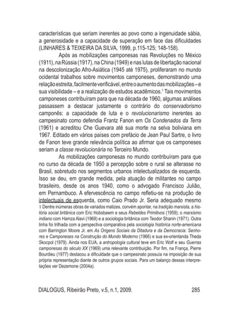 DIALOGUS, Ribeirão Preto, v.5, n.1, 2009. 285
características que seriam inerentes ao povo como a ingenuidade sábia,
a generosidade e a capacidade de superação em face das dificuldades
(LINHARES & TEIXEIRA DA SILVA, 1999, p.115-125; 148-158).
Após as mobilizações camponesas nas Revoluções no México
(1911),naRússia(1917),naChina(1949)enaslutasdelibertaçãonacional
na descolonização Afro-Asiática (1945 até 1975), proliferaram no mundo
ocidental trabalhos sobre movimentos camponeses, demonstrando uma
relaçãoestreita,facilmenteverificável,entreoaumentodasmobilizações–e
sua visibilidade – e a realização de estudos acadêmicos.1
Tais movimentos
camponeses contribuíram para que na década de 1960, algumas análises
passassem a destacar justamente o contrário do conservadorismo
camponês: a capacidade de luta e o revolucionarismo inerentes ao
campesinato como defendia Frantz Fanon em Os Condenados da Terra
(1961) e acreditou Che Guevara até sua morte na selva boliviana em
1967. Editado em vários países com prefácio de Jean Paul Sartre, o livro
de Fanon teve grande relevância política ao afirmar que os camponeses
seriam a classe revolucionária no Terceiro Mundo.
As mobilizações camponesas no mundo contribuíram para que
no curso da década de 1950 a percepção sobre o rural se alterasse no
Brasil, sobretudo nos segmentos urbanos intelectualizados de esquerda.
Isso se deu, em grande medida, pela atuação de militantes no campo
brasileiro, desde os anos 1940, como o advogado Francisco Julião,
em Pernambuco. A efervescência no campo refletiu-se na produção de
intelectuais de esquerda, como Caio Prado Jr. Seria adequado mesmo
1 Dentre inúmeras obras de variados matizes, convém apontar, na tradição marxista, a his-
tória social britânica com Eric Hobsbawm e seus Rebeldes Primitivos (1959); o marxismo
indiano com Hamza Alavi (1969) e a sociologia britânica com Teodor Shanin (1971). Outra
linha foi trilhada com a perspectiva comparativa pela sociologia histórica norte-americana
com Barrington Moore Jr. em As Origens Sociais da Ditadura e da Democracia: Senho-
res e Camponeses na Construção do Mundo Moderno (1966) e sua ex-orientanda Theda
Skocpol (1979). Ainda nos EUA, a antropologia cultural teve em Eric Wolf e seu Guerras
camponesas do século XX (1969) uma relevante contribuição. Por fim, na França, Pierre
Bourdieu (1977) destacou a dificuldade que o campesinato possuía na imposição de sua
própria representação diante de outros grupos sociais. Para um balanço dessas interpre-
tações ver Dezemone (2004a).
 