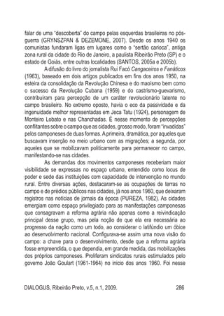 DIALOGUS, Ribeirão Preto, v.5, n.1, 2009. 286
falar de uma “descoberta” do campo pelas esquerdas brasileiras no pós-
guerra (GRYNSZPAN & DEZEMONE, 2007). Desde os anos 1940 os
comunistas fundaram ligas em lugares como o “sertão carioca”, antiga
zona rural da cidade do Rio de Janeiro, a paulista Ribeirão Preto (SP) e o
estado de Goiás, entre outras localidades (SANTOS, 2005a e 2005b).
A difusão do livro do jornalista Rui Facó Cangaceiros e Fanáticos
(1963), baseado em dois artigos publicados em fins dos anos 1950, na
esteira da consolidação da Revolução Chinesa e do maoísmo bem como
o sucesso da Revolução Cubana (1959) e do castrismo-guevarismo,
contribuíram para percepção de um caráter revolucionário latente no
campo brasileiro. No extremo oposto, havia o eco da passividade e da
ingenuidade melhor representadas em Jeca Tatu (1924), personagem de
Monteiro Lobato e nas Chanchadas. É nesse momento de percepções
conflitantes sobre o campo que as cidades, grosso modo, foram “invadidas”
pelos camponeses de duas formas.Aprimeira, dramática, por aqueles que
buscavam inserção no meio urbano com as migrações; a segunda, por
aqueles que se mobilizavam politicamente para permanecer no campo,
manifestando-se nas cidades.
As demandas dos movimentos camponeses receberiam maior
visibilidade se expressas no espaço urbano, entendido como locus de
poder e sede das instituições com capacidade de intervenção no mundo
rural. Entre diversas ações, destacaram-se as ocupações de terras no
campo e de prédios públicos nas cidades, já nos anos 1960, que deixaram
registros nas notícias de jornais da época (PUREZA, 1982). As cidades
emergiam como espaço privilegiado para as manifestações camponesas
que consagravam a reforma agrária não apenas como a reivindicação
principal desse grupo, mas pela noção de que ela era necessária ao
progresso da nação como um todo, ao considerar o latifúndio um óbice
ao desenvolvimento nacional. Configurava-se assim uma nova visão do
campo: a chave para o desenvolvimento, desde que a reforma agrária
fosse empreendida, o que dependia, em grande medida, das mobilizações
dos próprios camponeses. Proliferam sindicatos rurais estimulados pelo
governo João Goulart (1961-1964) no inicio dos anos 1960. Foi nesse
 