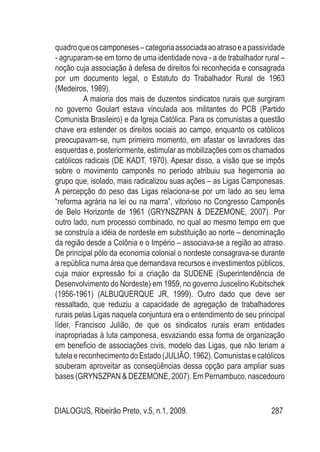 DIALOGUS, Ribeirão Preto, v.5, n.1, 2009. 287
quadroqueoscamponeses–categoriaassociadaaoatrasoeapassividade
- agruparam-se em torno de uma identidade nova - a de trabalhador rural –
noção cuja associação à defesa de direitos foi reconhecida e consagrada
por um documento legal, o Estatuto do Trabalhador Rural de 1963
(Medeiros, 1989).
A maioria dos mais de duzentos sindicatos rurais que surgiram
no governo Goulart estava vinculada aos militantes do PCB (Partido
Comunista Brasileiro) e da Igreja Católica. Para os comunistas a questão
chave era estender os direitos sociais ao campo, enquanto os católicos
preocupavam-se, num primeiro momento, em afastar os lavradores das
esquerdas e, posteriormente, estimular as mobilizações com os chamados
católicos radicais (DE KADT, 1970). Apesar disso, a visão que se impôs
sobre o movimento camponês no período atribuiu sua hegemonia ao
grupo que, isolado, mais radicalizou suas ações – as Ligas Camponesas.
A percepção do peso das Ligas relaciona-se por um lado ao seu lema
“reforma agrária na lei ou na marra”, vitorioso no Congresso Camponês
de Belo Horizonte de 1961 (GRYNSZPAN & DEZEMONE, 2007). Por
outro lado, num processo combinado, no qual ao mesmo tempo em que
se construía a idéia de nordeste em substituição ao norte – denominação
da região desde a Colônia e o Império – associava-se a região ao atraso.
De principal pólo da economia colonial o nordeste consagrava-se durante
a república numa área que demandava recursos e investimentos públicos,
cuja maior expressão foi a criação da SUDENE (Superintendência de
Desenvolvimento do Nordeste) em 1959, no governo Juscelino Kubitschek
(1956-1961) (ALBUQUERQUE JR, 1999). Outro dado que deve ser
ressaltado, que reduziu a capacidade de agregação de trabalhadores
rurais pelas Ligas naquela conjuntura era o entendimento de seu principal
líder, Francisco Julião, de que os sindicatos rurais eram entidades
inapropriadas à luta camponesa, esvaziando essa forma de organização
em beneficio de associações civis, modelo das Ligas, que não teriam a
tutela e reconhecimento do Estado (JULIÃO, 1962). Comunistas e católicos
souberam aproveitar as conseqüências dessa opção para ampliar suas
bases (GRYNSZPAN & DEZEMONE, 2007). Em Pernambuco, nascedouro
 