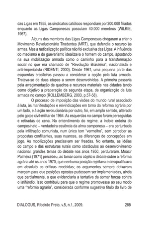 DIALOGUS, Ribeirão Preto, v.5, n.1, 2009. 288
das Ligas em 1955, os sindicatos católicos respondiam por 200.000 filiados
enquanto as Ligas Camponesas possuíam 40.000 membros (WILKIE,
1967).
Alguns dos membros das Ligas Camponesas chegaram a criar o
Movimento Revolucionário Tiradentes (MRT), que defendia o recurso às
armas. Mas a radicalização política não foi exclusiva das Ligas.Ainfluência
do maoísmo e do guevarismo idealizava o homem do campo, apostando
na sua mobilização armada como o caminho para a transformação
social no que era chamado de “Revolução Brasileira”, nacionalista e
anti-imperialista (RIDENTI, 2000). Desde 1961, uma pequena parte das
esquerdas brasileiras passou a considerar a opção pela luta armada.
Tratava-se de duas etapas a serem desenvolvidas. A primeira passaria
pela arregimentação de quadros e recursos materiais nas cidades tendo
como objetivo a preparação da segunda etapa, de organização da luta
armada no campo (ROLLEMBERG, 2003, p.57-58).
O processo de imposição das visões do mundo rural associado
à luta, às manifestações e reivindicações em torno da reforma agrária por
um lado, e à ação revolucionária por outro, foi, em amplo sentido, alterado
pelo golpe civil-militar de 1964.As esquerdas no campo foram perseguidas
e retiradas de cena. No entendimento do regime, a índole ordeira do
campesinato – verdadeira essência da alma camponesa – era perturbada
pela infiltração comunista, num único tom “vermelho”, sem perceber as
propostas conflitantes, suas nuances, as diferenças de concepções em
jogo. As mobilizações precisavam ser freadas. No entanto, as idéias
do campo e das estruturas rurais como obstáculos ao desenvolvimento
nacional, grandes temas do debate nos anos 1950, perduraram. Moacir
Palmeira (1971) percebeu, ao tomar como objeto o debate sobre a reforma
agrária até os anos 1970, que nenhuma posição rejeitava e desqualificava
em absoluto as críticas recebidas; os argumentos sempre deixavam
margem para que posições opostas pudessem ser implementadas, ainda
que parcialmente, o que evidenciaria a tentativa de somar forças contra
o latifúndio. Isso contribuiu para que o regime promovesse ao seu modo
uma “reforma agrária”, considerada conforme sugestivo título do livro de
 