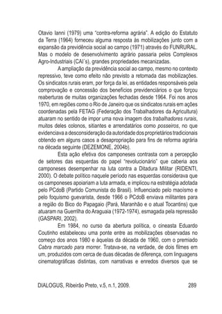 DIALOGUS, Ribeirão Preto, v.5, n.1, 2009. 289
Otavio Ianni (1979) uma “contra-reforma agrária”. A edição do Estatuto
da Terra (1964) forneceu alguma resposta às mobilizações junto com a
expansão da previdência social ao campo (1971) através do FUNRURAL.
Mas o modelo de desenvolvimento agrário passaria pelos Complexos
Agro-Industriais (CAI´s), grandes propriedades mecanizadas.
A ampliação da previdência social ao campo, mesmo no contexto
repressivo, teve como efeito não previsto a retomada das mobilizações.
Os sindicatos rurais eram, por força da lei, as entidades responsáveis pela
comprovação e concessão dos benefícios previdenciários o que forçou
reaberturas de muitas organizações fechadas desde 1964. Foi nos anos
1970, em regiões como o Rio de Janeiro que os sindicatos rurais em ações
coordenadas pela FETAG (Federação dos Trabalhadores da Agricultura)
atuaram no sentido de impor uma nova imagem dos trabalhadores rurais,
muitos deles colonos, sitiantes e arrendatários como posseiros, no que
evidenciavaadesconsideraçãodaautoridadedosproprietáriostradicionais
obtendo em alguns casos a desapropriação para fins de reforma agrária
na década seguinte (DEZEMONE, 2004b).
Esta ação efetiva dos camponeses contrasta com a percepção
de setores das esquerdas do papel “revolucionário” que caberia aos
camponeses desempenhar na luta contra a Ditadura Militar (RIDENTI,
2000). O debate político naquele período nas esquerdas considerava que
os camponeses apoiariam a luta armada, e implicou na estratégia adotada
pelo PCdoB (Partido Comunista do Brasil). Influenciado pelo maoísmo e
pelo foquismo guevarista, desde 1966 o PCdoB enviava militantes para
a região do Bico do Papagaio (Pará, Maranhão e o atual Tocantins) que
atuaram na Guerrilha do Araguaia (1972-1974), esmagada pela repressão
(GASPARI, 2002).
Em 1984, no curso da abertura política, o cineasta Eduardo
Coutinho estabeleceu uma ponte entre as mobilizações observadas no
começo dos anos 1980 e àquelas da década de 1960, com o premiado
Cabra marcado para morrer. Tratava-se, na verdade, de dois filmes em
um, produzidos com cerca de duas décadas de diferença, com linguagens
cinematográficas distintas, com narrativas e enredos diversos que se
 