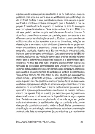 DIALOGUS, Ribeirão Preto, v.5, n.1, 2009. 29
o processo de seleção para os candidatos a tal ou qual curso – não é o
problema, mas sim a sua forma atual, os vestibulares que existem hoje em
dia no Brasil. De fato, o atual formato do vestibular para o ensino superior
no Brasil é obsoleto e inclusive inadequado para a finalidade a que se
propõe. É massificador e foi inspirado no fordismo, na linha de montagem
com produção estandardizada. Ele se iniciou no final dos anos 1960, pois
até esse período existiam no país vestibulares com formatos diversos. O
aluno fazia um vestibular no curso que queria ingressar, e os exames eram
diferentes conforme a instituição de ensino. Existiam poucas questões de
múltipla escolha, muitas questões abertas ou discursivas, redações ou
dissertações e até mesmo outras atividades (desenho de um projeto nos
cursos de arquitetura e engenharia, provas orais nos cursos de história,
geografia, sociologia, filosofia etc.). Era um vestibular descentralizado,
inclusive dentro da mesma universidade. Cada departamento da USP, por
exemplo, realizava o seu vestibular com os seus critérios e dando maior ou
menor peso a determinadas disciplinas escolares e a determinados tipos
de provas. No final dos anos 1960, em plena ditadura militar, iniciou-se a
formação de instituições centralizadoras para unificar os vestibulares de
dezenasdefaculdadesdiferentes.Umótimonegócioparaalguns.Opretexto
para isso foi o crescente número de candidatos e também a existência dos
“excedentes” comuns nos anos 1960, ou seja, aqueles que alcançavam a
média mínima – geralmente 5,0 (cinco) – para ingressar num determinado
curso superior, mas não podiam se inscrever porque havia um excesso de
candidatos aprovados em relação ao número de vagas disponíveis. Foram
eliminados os “excedentes” com o final da média mínima: passaram a ser
aprovados apenas aqueles candidatos que tiveram as maiores médias –
mesmo que apenas 1,5 (um e meio), por exemplo – para ingressar num
determinado curso, no número exato da disponibilidade de vagas, e ponto
final. Também ocorreu uma ampliação do número de vagas em geral e
mais ainda do número de vestibulandos, algo concomitante e decorrente
da expansão quantitativa do ensino médio no Brasil. Daí se pensou numa
simplificação – e centralização – dos vestibulares pela via de uma correção
automatizada, feita por computadores [ou por máquinas que rapidamente
 