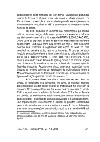 DIALOGUS, Ribeirão Preto, v.5, n.1, 2009. 291
cadeia nacional como formadas por “sem terras”. Divergências profundas
quanto às formas de atuação e luta são apagadas dessa maneira. Em
Pernambuco, por exemplo, existem mais de quarenta associações que se
denominam sem terra, rivais do MST e concorrentes na representação dos
homens do campo.
Foi num momento de aumento das mobilizações que muitos
críticos, inclusive antigos defensores, passaram a entender a reforma
agrária como desnecessária e ultrapassada (MARTINS, 2000; GRAZIANO,
2004). Junto da expansão do agro-negócio e de modalidades de latifúndio
considerados produtivos como nos setores de soja e cana-de-açúcar
ocorreu num crescente a ilegitimação das ações do MST, no qual
contribuíram, decisivamente, setores da imprensa. Atribuía-se ao agro-
negócio a capacidade de gerar importantes divisas ao país, simbolizando
progresso e desenvolvimento. Ir contra essa visão significaria, nessa
ótica, a defesa do atraso. Ondas de ações judiciais e de medidas legais
que inibiam atos foram adotadas como a proibição de desapropriação de
fazendas ocupadas. Procurava-se ainda, apresentar ocupações como
àquelas de prédios públicos ou instalações de multinacionais como a
Monsanto como vitimas de depredação e vandalismo, sem expor qualquer
tipo de motivações políticas por trás desses atos. 2
Associava-se dessa maneira a identidade de sem terra ao
atraso, ao banditismo e à selvageria, em suma, às mesmas imagens
preconceituosas usadas contra os que se mobilizavam no alvorecer da
república. Como nas qualificações dos revolucionários franceses do século
XVIII e republicanos brasileiros de fins do século XIX sobre a Revolta
da Vendéia, as mobilizações atuais reproduzem ainda a hierarquização
campo e cidade, identificando a cidade ao civilizado e o campo à barbárie.
Tais representações evidenciariam o embate de projetos encampados
pelos mais variados atores para a nação: a contenção das mobilizações
e estímulo ao agro-negócio, considerado crucial para a inserção do Brasil
2 Levantamento realizado nos periódicos diários O Globo e Folha de São Paulo e nos
semanários Época e Veja de 2005 até 2008 para a pesquisa Do Cativeiro à Reforma
Agrária.
 