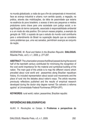DIALOGUS, Ribeirão Preto, v.5, n.1, 2009. 292
no mundo globalizado; a visão de que o fim do campesinato é irreversível,
face ao avanço industrial e urbano; num sentido oposto, a negação, na
prática, através das mobilizações, da idéia de passividade que estaria
na essência do povo brasileiro; o acesso à terra aos pequenos e médios
produtores como chave para uma sociedade com justiça social; a re-
significação do termo camponês, associado à responsabilidade ambiental
e a um modo de vida positivo. Em comum nesses projetos, a exemplo da
geração de 1930, o suposto de que o estudo do mundo rural contribuiria
para o entendimento do Brasil na superação daquilo que se considera
como problemas que, uma vez sanados, permitiriam avanços ao conjunto
da nação.
DEZEMONE, M. Rural and Nation In the Brazilian Republic. DIALOGUS.
Ribeirão Preto, vol.5, n.1, 2009, p. 277-297.
ABSTRACT:TheurbanizationprocessthatBrazilpassedduringthesecond
half of the twentieth century contributed for minimizing the recognition of
the rural world importance for the material and symbolical building of the
nation. The main goal of this article is to map the different visions which
prevailed about rural world and peasantries along Brazilian republican
history. It’s included representation about social rural movements and the
place of rural into the debates about nation’s ways. The article resumes
previously reflections published and the results of empirical research
developed during the doctor ship degree named “Do cativeiro à reforma
agrária” at Universidade Federal Fluminense (PPGH-UFF).
KEYWORDS: rural world; nation; peasantries; Brazilian republic
REFERÊNCIAS BIBLIOGRÁFICAS
ALAVI, H. Revoluções no Campo. In Problemas e perspectivas do
 