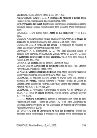 DIALOGUS, Ribeirão Preto, v.5, n.1, 2009. 293
Socialismo. Rio de Janeiro: Zahar, p.299-351, 1969.
Albuquerque JUNIOr, D. M. A invenção do nordeste e outras artes.
Recife: FJN/ ed. Massangana; São Paulo: Cortez, 1999.
BOIS,P.Paysansdel’ouest:desstrucuteséconomiquesetsocialesauxoptions
politiques depuis l’epoque révolutionnaire dans la sarthe. Paris: Flammarion,
1971.
BOURDIEU, P. Une Classe Objet. Actes de La Recherche, 17-18, p.2-5,
1977.
Cândido, A. O significado de Raízes do Brasil. In HOLANDA, S. B. Raízes do
Brasil. Rio de Janeiro: Companhia das Letras, p.9-21, 1995 [1967].
CARVALHO, J. M. A formação das almas – o imaginário da república no
Brasil. São Paulo: Companhia das Letras, 1990.
CHAYANOV, A. V. (Tschaianoff, A. V.) The socio-economic nature of
peasant farm economy. In: SOROKIN; ZIMMERMAN, C; GALPIN, C. (ed.).
A systematic source book in rural sociology. Vol. 2. New York: Russel &
Russel, p.144-147, 1965.
CUNHA, E. Os Sertões. Rio de Janeiro: Laemmert, 1902.
DE CERTEAU, M. A invenção do cotidiano: artes de fazer. Trad. Ephraim
Ferreira Alves. Petrópolis: Vozes, 1994.
De KADT, E. Católicos Radicais no Brasil. Trad. Maria Valentina Rezende e
Maria Valeria Rezende. Brasília: UNESCO, MEC, 2007 [1970].
DEZEMONE, M. Impactos da Era Vargas no mundo rural: leis, direitos e
memória. In: Perseu. História, Memória e Política: Revista do Centro de
Estudos Sergio Buarque de Holanda. São Paulo: Editora da Fundação Perseu
Abramo. Ano 1, n. 1, p.177-205, 2007.
DEZEMONE, M. Revoluções Camponesas no século XX. In TEIXEIDA DA
SILVA, F. C. (org.). O Século Sombrio. Rio de Janeiro: Campus/ Elsevier,
p.71-110, 2004a.
_______, Memória Camponesa: conflitos e identidades em terras de café.
Fazenda Santo Inácio – Trajano de Moraes – RJ (1888-1987). Dissertação de
Mestrado. Niterói: Programa de Pós-Graduação em História da Universidade
Federal Fluminense, 2004b.
ESTERCI, N. O Mito da Democracia no País das Bandeiras - análise dos
discursos sobre colonização e migração no Estado Novo. Dissertação de
 