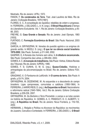 DIALOGUS, Ribeirão Preto, v.5, n.1, 2009. 294
Mestrado. Rio de Janeiro: UFRJ, 1972.
FANON, F. Os condenados da Terra. Trad. José Laurênio de Melo. Rio de
Janeiro: Civilização Brasileira, 1979 [1961].
FLORES, E. C. A consolidação da república: rebeliões de ordem e progresso.
In: Ferreira, J; Delgado, L.A. N. (orgs.). O Brasil Republicano.O tempo
do Liberalismo Excludente. Vol. 1. Rio de Janeiro: Civilização Brasileira, p.45-
88, 2003.
FREYRE, G. Casa Grande e Senzala. Rio de Janeiro: José Olympio, 1983
[1933].
FURTADO, C. Formação Econômica do Brasil. São Paulo: Nacional, 2003
[1959].
GARCIA, A; GRYNSZPAN, M. Veredas da questão agrária e os enigmas do
grande sertão. In MICELI, S. (org.). O que ler na ciência social brasileira
1970-2002. São Paulo: Sumaré, p.311-348, 2002.
GASPARI, E. A floresta dos homens sem alma. In A ditadura escancarada.
São Paulo: Companhia das Letras, p.399-464, 2002.
GOMES,A. C. Ainvenção do trabalhismo. São Paulo: Vértice, Editora Revista
dos Tribunais; Rio de Janeiro: IUPERJ, 1988.
GOMES, F. S; CUNHA, O. M. G. (org.). Quase-Cidadão. Histórias e
antropologias da pós-emancipação no Brasil. Rio de Janeiro: Editora FGV,
2007.
GRAZIANO, X. O Fantasma do Latifúndio. In O carma da terra. São Paulo: A
girafa, p.53-74, 2004.
GRYNSZPAN, M; DEZEMONE, M. As esquerdas e a descoberta do campo
brasileiro: Ligas camponesas, comunistas e católicos (1950-1964). In
FERREIRA,J;AARÃOREIS,D.(org.).AsEsquerdasnoBrasil.Nacionalismo
e reformismo radical (1945-1964). Vol.2. Rio de Janeiro: Editora Civilização
Brasileira, p.209-236, 2007.
GRYNSZPAN, M. Da Barbárie à Terra Prometida: o campo e as lutas sociais
na história da República. In: GOMES, A. C; PANDOLFI, D. C; ALBERTI, V;
(org.). A República no Brasil. Rio de Janeiro: Nova Fronteira, p. 116-155,
2002.
HERMANN, J. Religião e Política no Alvorecer da República: os movimentos
de Juazeiro, Canudos e Contestado. In FERREIRA, J; DELGADO, L. O Brasil
 
