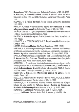 DIALOGUS, Ribeirão Preto, v.5, n.1, 2009. 295
Republicano. Vol.1. Rio de Janeiro: Civilização Brasileira, p.121-160, 2003.
HOBSBAWM, E. Primitive Rebels: Studies in Archaic Forms of Social
Movement in the 19th and 20th Centuries. Manchester University Press,
1959.
HOLANDA, S. B. Raízes do Brasil. Rio de Janeiro: Companhia das Letras,
1995 [1936].
IANNI, O. A política de contra-reforma agrária. In Colonização e contra-
reforma agrária na Amazônia. Petrópolis: Vozes, p.125-135, 1979.
JULIÃO, F. Que são as Ligas Camponesas? Cadernos do Povo Brasileiro n.
1. Rio de Janeiro: Civilização Brasileira, 1962.
KAUTSKY, K. A Questão Agrária. Trad. C. Iperoig. São Paulo: Nova Cultural,
1986 [1899].
LINHARES, M. Y; TEIXEIRADASILVA, F. C. Terra Prometida. Rio de Janeiro:
Campus, 1999.
LOBATO, M. Cidades Mortas. São Paulo: Brasiliense, 1995, [1919].
MARTINS, J. S. As mudanças nas relações entre a Sociedade e o Estado e a
tendência à anomia nos movimentos sociais e nas organizações populares. In
Reforma Agrária: o impossível diálogo. São Paulo: Edusp, p.79-85, 2000.
MARX, K. O 18 Brumário de Luís Bonaparte. Trad. Leandro Konder. In MARX,
K. Manuscritos Econômicos e Filosóficos e outros escritos. Coleção Os
pensadores. São Paulo: Abril Cultural, 1978, [1852].
MEDEIROS, L. O movimento dos trabalhadores rurais sem terra – notas
sobre a produção de um movimento social. In FERREIRA, J;AARÃO REIS, D.
(org.). As Esquerdas no Brasil. Revolução e Democracia (1964...). Volume
3. Rio de Janeiro: Civilização Brasileira, p. 563-593, 2007.
MEDEIROS, L. História dos Movimentos Sociais no Campo. Rio de
Janeiro: Fase, 1989.
Mello, E. C. Posfácio: Raízes do Brasil e depois. In HOLANDA, S. B. Raízes
do Brasil. Rio de Janeiro: Cia das Letras, p.189-193, 1995.
MENDONÇA, S. R. O Sindicato Rural na Primeira República: as múltiplas
leituras de uma noção. In Reforma Agrária (Revista da Associação
Brasileira de Reforma Agrária). Campinas: v. 24, n.1, p.82-93, 1994.
MENDRAS, H. La Fin des Paysans. Actes Sud, H. Nyssen, 1964.
_______, La Fin des Paysans. Actes Sud, H. Nyssen, p.316-354, 1984.
 