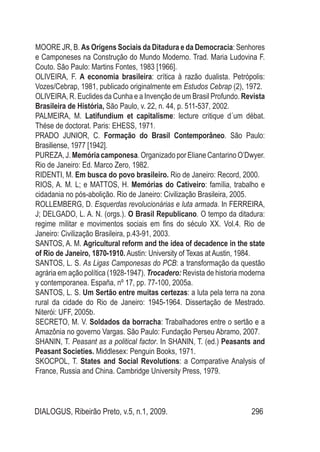 DIALOGUS, Ribeirão Preto, v.5, n.1, 2009. 296
MOORE JR, B. As Origens Sociais da Ditadura e da Democracia: Senhores
e Camponeses na Construção do Mundo Moderno. Trad. Maria Ludovina F.
Couto. São Paulo: Martins Fontes, 1983 [1966].
OLIVEIRA, F. A economia brasileira: crítica à razão dualista. Petrópolis:
Vozes/Cebrap, 1981, publicado originalmente em Estudos Cebrap (2), 1972.
OLIVEIRA, R. Euclides da Cunha e a Invenção de um Brasil Profundo. Revista
Brasileira de História, São Paulo, v. 22, n. 44, p. 511-537, 2002.
PALMEIRA, M. Latifundium et capitalisme: lecture critique d´um débat.
Thése de doctorat. Paris: EHESS, 1971.
PRADO JUNIOR, C. Formação do Brasil Contemporâneo. São Paulo:
Brasiliense, 1977 [1942].
Pureza,J.Memóriacamponesa.OrganizadoporElianeCantarinoO’Dwyer.
Rio de Janeiro: Ed. Marco Zero, 1982.
RIDENTI, M. Em busca do povo brasileiro. Rio de Janeiro: Record, 2000.
RIOS, A. M. L; e MATTOS, H. Memórias do Cativeiro: família, trabalho e
cidadania no pós-abolição. Rio de Janeiro: Civilização Brasileira, 2005.
Rollemberg, D. Esquerdas revolucionárias e luta armada. In Ferreira,
J; Delgado, L. A. N. (orgs.). O Brasil Republicano. O tempo da ditadura:
regime militar e movimentos sociais em fins do século XX. Vol.4. Rio de
Janeiro: Civilização Brasileira, p.43-91, 2003.
SANTOS, A. M. Agricultural reform and the idea of decadence in the state
of Rio de Janeiro, 1870-1910. Austin: University of Texas at Austin, 1984.
SANTOS, L. S. As Ligas Camponesas do PCB: a transformação da questão
agrária em ação política (1928-1947). Trocadero: Revista de historia moderna
y contemporanea. España, nº 17, pp. 77-100, 2005a.
SANTOS, L. S. Um Sertão entre muitas certezas: a luta pela terra na zona
rural da cidade do Rio de Janeiro: 1945-1964. Dissertação de Mestrado.
Niterói: UFF, 2005b.
SECRETO, M. V. Soldados da borracha: Trabalhadores entre o sertão e a
Amazônia no governo Vargas. São Paulo: Fundação Perseu Abramo, 2007.
SHANIN, T. Peasant as a political factor. In SHANIN, T. (ed.) Peasants and
Peasant Societies. Middlesex: Penguin Books, 1971.
SKOCPOL, T. States and Social Revolutions: a Comparative Analysis of
France, Russia and China. Cambridge University Press, 1979.
 