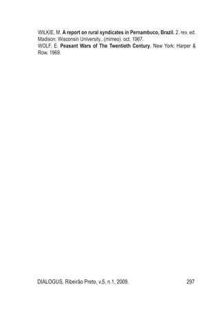 DIALOGUS, Ribeirão Preto, v.5, n.1, 2009. 297
WILKIE, M. A report on rural syndicates in Pernambuco, Brazil. 2. rev. ed.
Madison: Wisconsin University., (mimeo). oct. 1967.
WOLF, E. Peasant Wars of The Twentieth Century. New York: Harper &
Row, 1969.
 