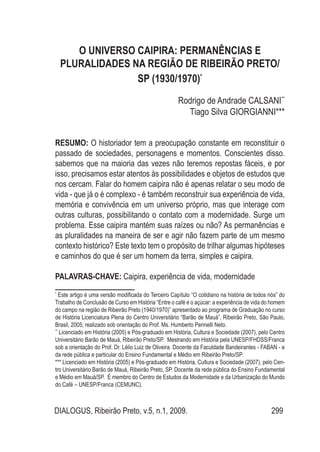 DIALOGUS, Ribeirão Preto, v.5, n.1, 2009. 299
O UNIVERSO CAIPIRA: PERMANÊNCIAS E
PLURALIDADES NA REGIÃO DE RIBEIRÃO PRETO/
SP (1930/1970)*
Rodrigo de Andrade CALSANI**
Tiago Silva GIORGIANNI***
RESUMO: O historiador tem a preocupação constante em reconstituir o
passado de sociedades, personagens e momentos. Conscientes disso.
sabemos que na maioria das vezes não teremos repostas fáceis, e por
isso, precisamos estar atentos às possibilidades e objetos de estudos que
nos cercam. Falar do homem caipira não é apenas relatar o seu modo de
vida - que já o é complexo - é também reconstruir sua experiência de vida,
memória e convivência em um universo próprio, mas que interage com
outras culturas, possibilitando o contato com a modernidade. Surge um
problema. Esse caipira mantém suas raízes ou não? As permanências e
as pluralidades na maneira de ser e agir não fazem parte de um mesmo
contexto histórico? Este texto tem o propósito de trilhar algumas hipóteses
e caminhos do que é ser um homem da terra, simples e caipira.
PALAVRAS-CHAVE: Caipira, experiência de vida, modernidade
*
Este artigo é uma versão modificada do Terceiro Capítulo “O cotidiano na história de todos nós” do
Trabalho de Conclusão de Curso em História “Entre o café e o açúcar: a experiência de vida do homem
do campo na região de Ribeirão Preto (1940/1970)” apresentado ao programa de Graduação no curso
de História Licenciatura Plena do Centro Universitário “Barão de Mauá”, Ribeirão Preto, São Paulo,
Brasil, 2005; realizado sob orientação do Prof. Ms. Humberto Perinelli Neto.
**
Licenciado em História (2005) e Pós-graduado em História, Cultura e Sociedade (2007), pelo Centro
Universitário Barão de Mauá, Ribeirão Preto/SP. Mestrando em História pela UNESP/FHDSS/Franca
sob a orientação do Prof. Dr. Lélio Luiz de Oliveira. Docente da Faculdade Bandeirantes - FABAN - e
da rede pública e particular do Ensino Fundamental e Médio em Ribeirão Preto/SP.
*** Licenciado em História (2005) e Pós-graduado em História, Cultura e Sociedade (2007), pelo Cen-
tro Universitário Barão de Mauá, Ribeirão Preto, SP. Docente da rede pública do Ensino Fundamental
e Médio em Mauá/SP. É membro do Centro de Estudos da Modernidade e da Urbanização do Mundo
do Café – UNESP/Franca (CEMUNC).
 