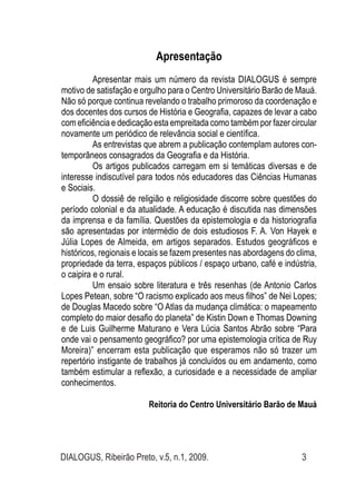 DIALOGUS, Ribeirão Preto, v.5, n.1, 2009. 3
Apresentação
Apresentar mais um número da revista DIALOGUS é sempre
motivo de satisfação e orgulho para o Centro Universitário Barão de Mauá.
Não só porque continua revelando o trabalho primoroso da coordenação e
dos docentes dos cursos de História e Geografia, capazes de levar a cabo
com eficiência e dedicação esta empreitada como também por fazer circular
novamente um periódico de relevância social e científica.
As entrevistas que abrem a publicação contemplam autores con-
temporâneos consagrados da Geografia e da História.
Os artigos publicados carregam em si temáticas diversas e de
interesse indiscutível para todos nós educadores das Ciências Humanas
e Sociais.
O dossiê de religião e religiosidade discorre sobre questões do
período colonial e da atualidade. A educação é discutida nas dimensões
da imprensa e da família. Questões da epistemologia e da historiografia
são apresentadas por intermédio de dois estudiosos F. A. Von Hayek e
Júlia Lopes de Almeida, em artigos separados. Estudos geográficos e
históricos, regionais e locais se fazem presentes nas abordagens do clima,
propriedade da terra, espaços públicos / espaço urbano, café e indústria,
o caipira e o rural.
Um ensaio sobre literatura e três resenhas (de Antonio Carlos
Lopes Petean, sobre “O racismo explicado aos meus filhos” de Nei Lopes;
de Douglas Macedo sobre “O Atlas da mudança climática: o mapeamento
completo do maior desafio do planeta” de Kistin Down e Thomas Downing
e de Luis Guilherme Maturano e Vera Lúcia Santos Abrão sobre “Para
onde vai o pensamento geográfico? por uma epistemologia crítica de Ruy
Moreira)” encerram esta publicação que esperamos não só trazer um
repertório instigante de trabalhos já concluídos ou em andamento, como
também estimular a reflexão, a curiosidade e a necessidade de ampliar
conhecimentos.
Reitoria do Centro Universitário Barão de Mauá
				
 