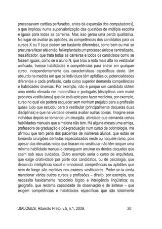 DIALOGUS, Ribeirão Preto, v.5, n.1, 2009. 30
processavam cartões perfurados, antes da expansão dos computadores],
o que implicou numa supervalorização das questões de múltipla escolha
e iguais para todas as carreiras. Mas isso gerou uma perda qualitativa.
No lugar de avaliar as aptidões, as competências dos candidatos para os
cursos X ou Y (que podem ser bastante diferentes), como bem ou mal se
procuravafazeratéentão,foiimplantadoumprocesso únicoecentralizado,
massificador, que trata todas as carreiras e todos os candidatos como se
fossem iguais, como se o aluno N, que tirou a nota mais alta no vestibular
unificado, tivesse habilidades e competências para entrar em qualquer
curso, independentemente das características específicas deste. Um
absurdo na medida em que os indivíduos têm aptidões ou potencialidades
diferentes e cada profissão, cada curso superior demanda competências
e habilidades diversas. Por exemplo, não é porque um candidato obtém
uma média elevada em matemática e português (disciplinas com maior
peso nos vestibulares) que ele está apto para fazer medicina, por exemplo,
curso no qual ele poderá esquecer sem nenhum prejuízo para a profissão
quase tudo que estudou para o vestibular (principalmente daquelas duas
disciplinas) e que na verdade deveria avaliar outras coisas. Imagine esse
indivíduo depois se tornando um cirurgião, atividade que demanda certas
habilidades manuais que a maioria não tem. Há alguns meses uma amiga,
professora de graduação e pós-graduação num curso de odontologia, me
afirmou que tem pena dos pacientes de inúmeros alunos, que estão se
tornando cirurgiões dentistas especializados neste ou naquele ramo, pois
apesar das elevadas notas que tiraram no vestibular não têm sequer uma
mínima habilidade manual e conseguem arruinar os dentes daqueles que
caem sob seus cuidados. Outro exemplo seria o curso de arquitetura,
que exige criatividade por parte dos candidatos, ou de psicologia, que
demanda inteligência social e emocional, competências ou aptidões que
nem de longe são medidas nos exames vestibulares. Poder-se-ia ainda
mencionar vários outros cursos e profissões – direito, por exemplo, que
necessita basicamente raciocínio lógico e inteligência lingüística; ou
geografia, que reclama capacidade de observação e de síntese – que
exigem competências e habilidades específicas que são totalmente
 
